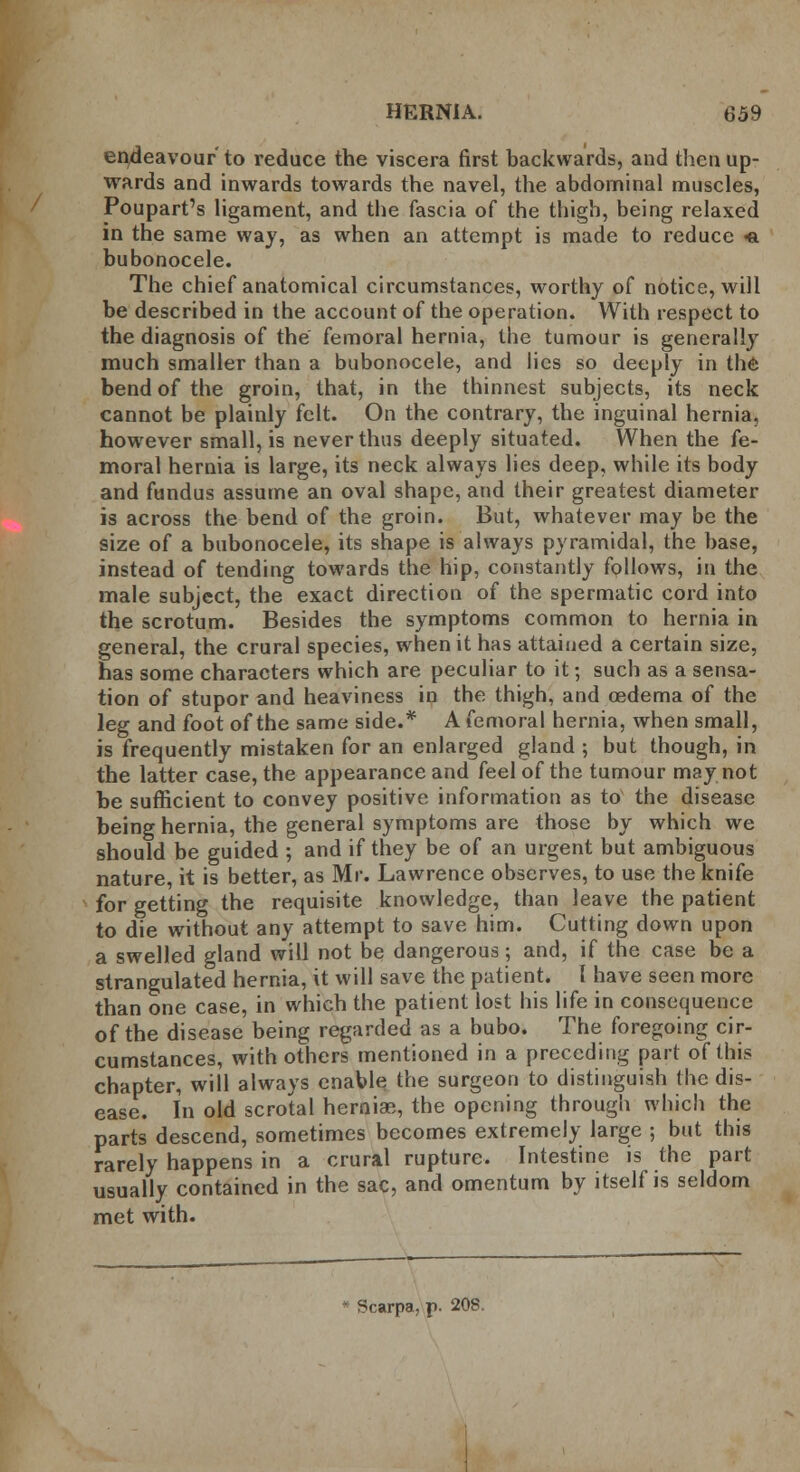 endeavour to reduce the viscera first backwards, and then up- wards and inwards towards the navel, the abdominal muscles, Poupart's ligament, and the fascia of the thigh, being relaxed in the same way, as when an attempt is made to reduce «a bubonocele. The chief anatomical circumstances, worthy of notice, will be described in the account of the operation. With respect to the diagnosis of the femoral hernia, the tumour is generally much smaller than a bubonocele, and lies so deeply in the bend of the groin, that, in the thinnest subjects, its neck cannot be plainly felt. On the contrary, the inguinal hernia, however small, is never thus deeply situated. When the fe- moral hernia is large, its neck always lies deep, while its body and fundus assume an oval shape, and their greatest diameter is across the bend of the groin. But, whatever may be the size of a bubonocele, its shape is always pyramidal, the base, instead of tending towards the hip, constantly follows, in the male subject, the exact direction of the spermatic cord into the scrotum. Besides the symptoms common to hernia in general, the crural species, when it has attained a certain size, has some characters which are peculiar to it; such as a sensa- tion of stupor and heaviness in the thigh, and oedema of the leg and foot of the same side.* A femoral hernia, when small, is frequently mistaken for an enlarged gland ; but though, in the latter case, the appearance and feel of the tumour may not be sufficient to convey positive information as to the disease being hernia, the general symptoms are those by which we should be guided ; and if they be of an urgent but ambiguous nature, it is better, as Mr. Lawrence observes, to use the knife for getting the requisite knowledge, than leave the patient to die without any attempt to save him. Cutting down upon a swelled gland will not be dangerous; and, if the case be a strangulated hernia, it will save the patient. I have seen more than one case, in which the patient lost his life in consequence of the disease being regarded as a bubo. The foregoing cir- cumstances, with others mentioned in a preceding part of this chapter, will always enable the surgeon to distinguish the dis- ease. In old scrotal hernias, the opening through which the parts descend, sometimes becomes extremely large ; but this rarely happens in a crural rupture. Intestine is the part usually contained in the sac, and omentum by itself is seldom met with.