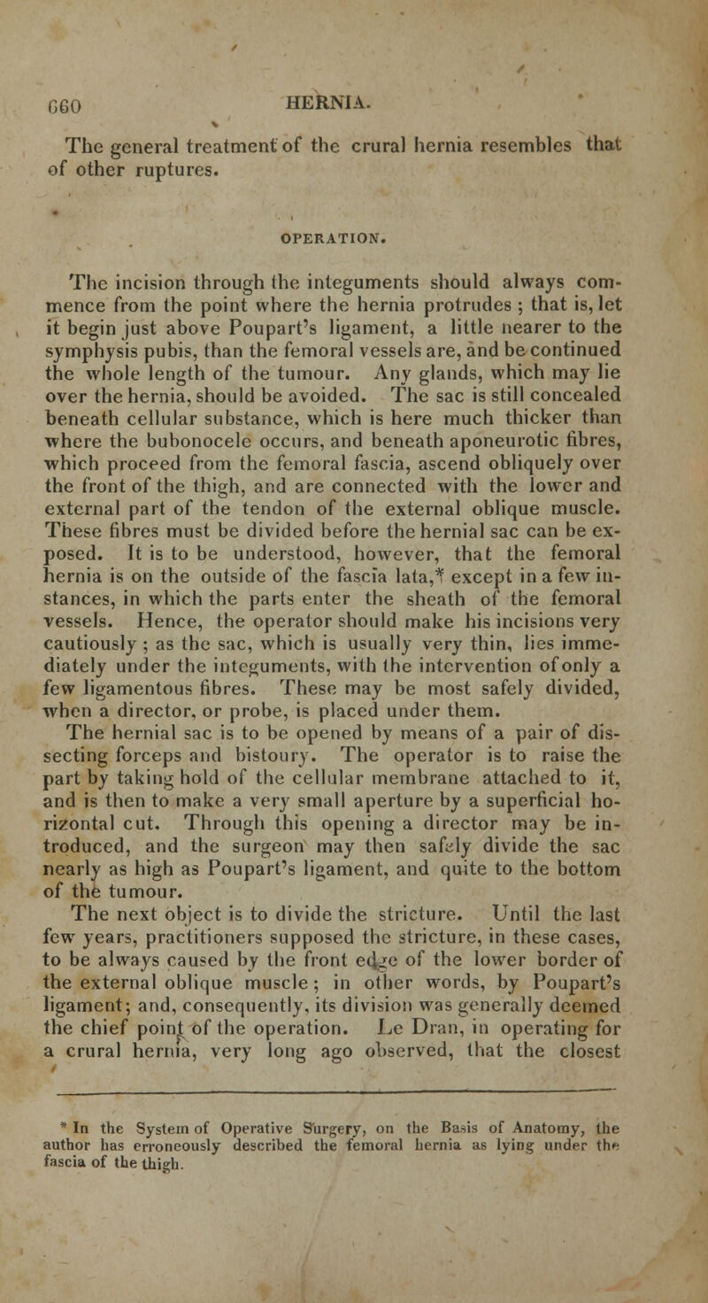 V The general treatment of the crural hernia resembles that of other ruptures. OPERATION. The incision through the integuments should always com- mence from the point where the hernia protrudes; that is, let it begin just above Poupart's ligament, a little nearer to the symphysis pubis, than the femoral vessels are, and be continued the whole length of the tumour. Any glands, which may lie over the hernia, should be avoided. The sac is still concealed beneath cellular substance, which is here much thicker than where the bubonocele occurs, and beneath aponeurotic fibres, which proceed from the femoral fascia, ascend obliquely over the front of the thigh, and are connected with the lower and external part of the tendon of the external oblique muscle. These fibres must be divided before the hernial sac can be ex- posed. It is to be understood, however, that the femoral hernia is on the outside of the fascia lata,* except in a few in- stances, in which the parts enter the sheath of the femoral vessels. Hence, the operator should make his incisions very cautiously ; as the sac, which is usually very thin, lies imme- diately under the integuments, with the intervention of only a few ligamentous fibres. These may be most safely divided, when a director, or probe, is placed under them. The hernial sac is to be opened by means of a pair of dis- secting forceps and bistoury. The operator is to raise the part by taking hold of the cellular membrane attached to it, and is then to make a very small aperture by a superficial ho- rizontal cut. Through this opening a director may be in- troduced, and the surgeon may then safely divide the sac nearly as high as Poupart's ligament, and quite to the bottom of the tumour. The next object is to divide the stricture. Until the last few years, practitioners supposed the stricture, in these cases, to be always caused by the front ed^e of the lower border of the external oblique muscle; in other words, by Poupart's ligament; and, consequently, its division was generally deemed the chief point of the operation. Le Dran, in operating for a crural hernia, very long ago observed, that the closest * In the System of Operative Surgery, on the Basis of Anatomy, the author has erroneously described the femoral hernia as lying under th* fascia of the thigh.
