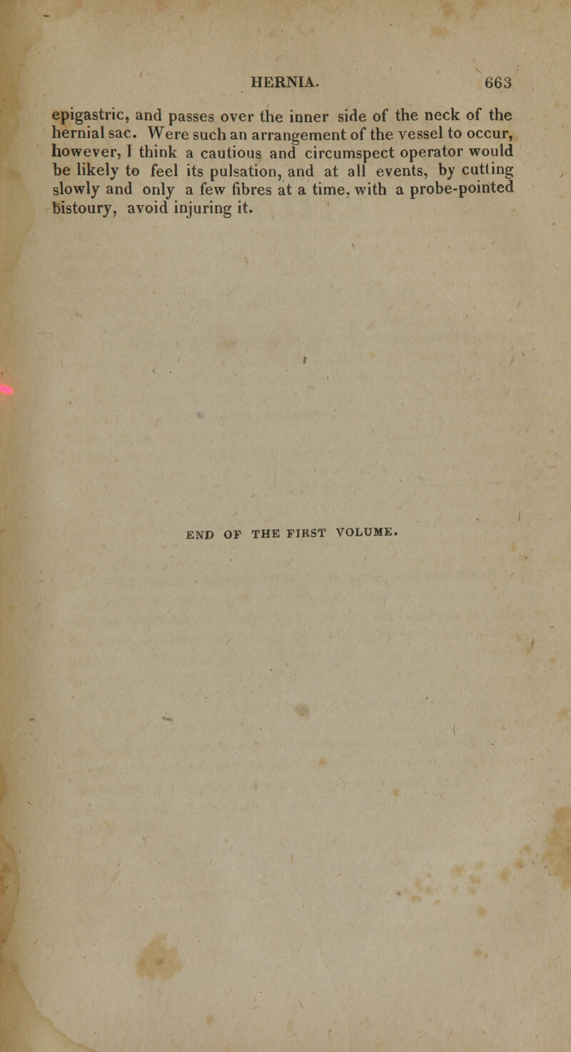 epigastric, and passes over the inner side of the neck of the hernial sac. Were such an arrangement of the vessel to occur, however, 1 think a cautious and circumspect operator would be likely to feel its pulsation, and at all events, by cutting slowly and only a few fibres at a time, with a probe-pointed bistoury, avoid injuring it. END OP THE FIRST VOLUME.