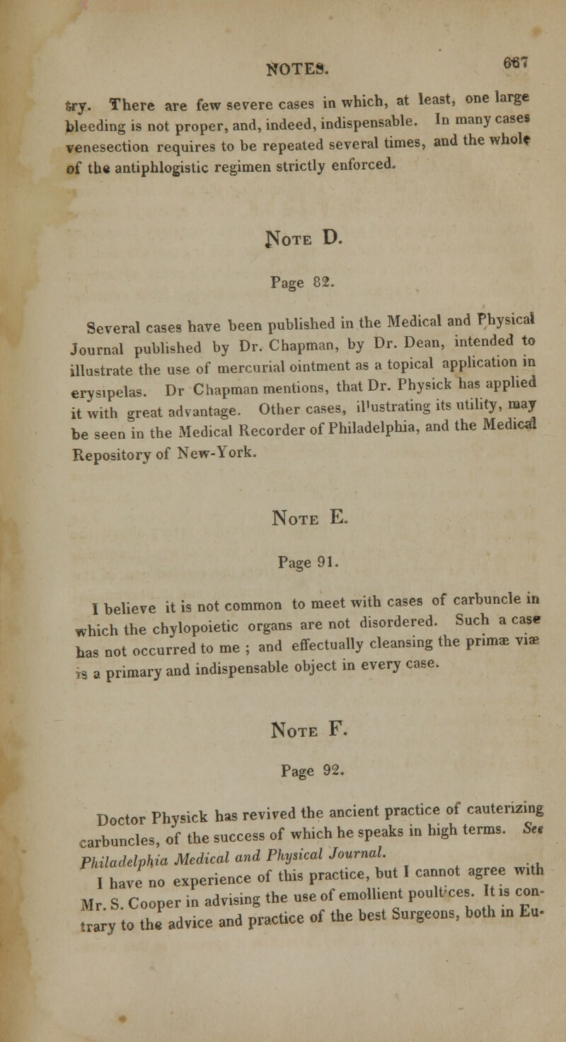 NOTES. 6*7 6ry. There are few severe cases in which, at least, one large bleeding is not proper, and, indeed, indispensable. In many cases venesection requires to be repeated several times, and the whol* of the antiphlogistic regimen strictly enforced. £Jote D. Page 82. Several cases have been published in the Medical and Physical Journal published by Dr. Chapman, by Dr. Dean, intended to illustrate the use of mercurial ointment as a topical application in erysipelas. Dr Chapman mentions, that Dr. Physick has applied it with great advantage. Other cases, illustrating its utility, may be seen in the Medical Recorder of Philadelphia, and the Medical Repository of New-York. Note E. Page 91. I believe it is not common to meet with cases of carbuncle in which the chylopoietic organs are not disordered. Such a case has not occurred to me ; and effectually cleansing the prima, vi* ts a primary and indispensable object in every case. Note F. Page 92. Doctor Physick has revived the ancient practice of cauterizing carbuncles, of the success of which he speaks in high terms. Sen Philadelphia Medical and Physical Journal. I have no experience of this practice, but I cannot agree with Mr S. Cooper in advising the use of emollient poultices It is con- trary to the advice and practice of the best Surgeons, both in E«.