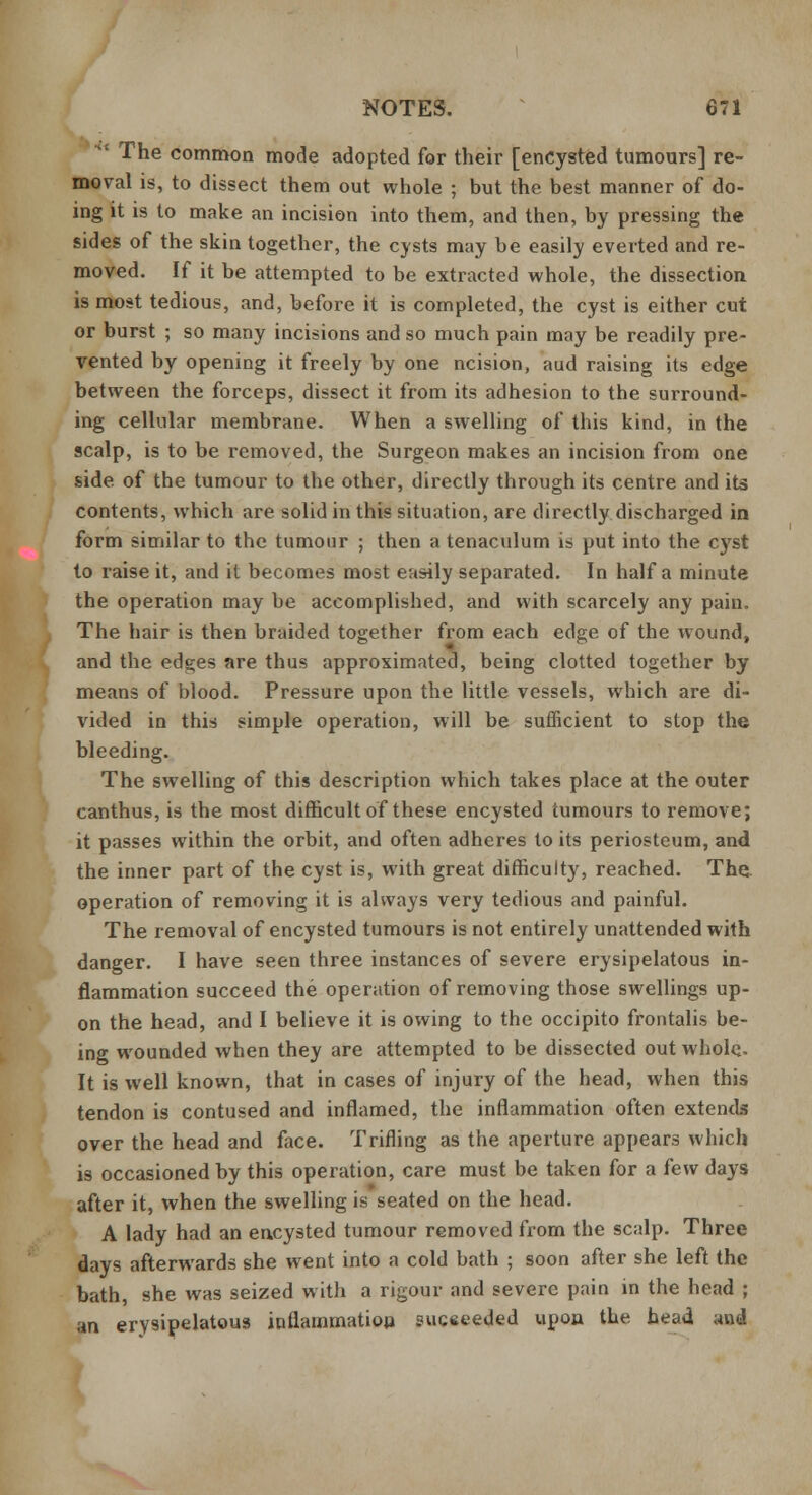  The common mode adopted for their [encysted tumours] re- moval is, to dissect them out whole ; but the best manner of do- ing it is to make an incision into them, and then, by pressing the sides of the skin together, the cysts may be easily everted and re- moved. If it be attempted to be extracted whole, the dissection is most tedious, and, before it is completed, the cyst is either cut or burst ; so many incisions and so much pain may be readily pre- vented by opening it freely by one ncision, aud raising its edge between the forceps, dissect it from its adhesion to the surround- ing cellular membrane. When a swelling of this kind, in the scalp, is to be removed, the Surgeon makes an incision from one side of the tumour to the other, directly through its centre and its contents, which are solid in this situation, are directly discharged in form similar to the tumour ; then a tenaculum is put into the cyst to raise it, and it becomes most easily separated. In half a minute the operation may be accomplished, and with scarcely any pain. The hair is then braided together from each edge of the wound, and the edges are thus approximated, being clotted together by means of blood. Pressure upon the little vessels, which are di- vided in this simple operation, will be sufficient to stop the bleeding. The swelling of this description which takes place at the outer canthus, is the most difficult of these encysted tumours to remove; it passes within the orbit, and often adheres to its periosteum, and the inner part of the cyst is, with great difficulty, reached. The. operation of removing it is always very tedious and painful. The removal of encysted tumours is not entirely unattended with danger. I have seen three instances of severe erysipelatous in- flammation succeed the operation of removing those swellings up- on the head, and I believe it is owing to the occipito frontalis be- ing wounded when they are attempted to be dissected out whole. It is well known, that in cases of injury of the head, when this tendon is contused and inflamed, the inflammation often extends over the head and face. Trifling as the aperture appears which is occasioned by this operation, care must be taken for a few days after it, when the swelling is seated on the head. A lady had an encysted tumour removed from the scalp. Three days afterwards she went into a cold bath ; soon after she left the bath, she was seized with a rigour and severe pain in the head ; an erysipelatous inflammation succeeded upon the head and