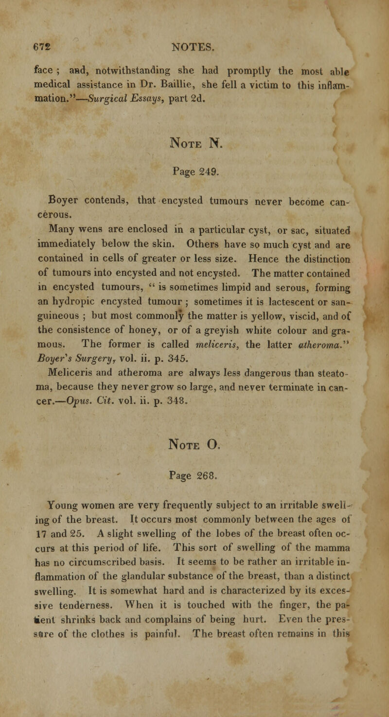 face ; and, notwithstanding she had promptly the most able medical assistance in Dr. Baillie, she fell a victim to this inflam- mation.—Surgical Essays, part 2d. Note N. Page 249. Boyer contends, that encysted tumours never become can- cerous. Many wens are enclosed in a particular cyst, or sac, situated immediately below the skin. Others have so much cyst and are contained in cells of greater or less size. Hence the distinction of tumours into encysted and not encysted. The matter contained in encysted tumours,  is sometimes limpid and serous, forming an hydropic encysted tumour ; sometimes it is lactescent or san- guineous ; but most commonly the matter is yellow, viscid, and of the consistence of honey, or of a greyish white colour and gra- mous. The former is called meliceris, the latter atheroma. Boyer^s Surgery, vol. ii. p. 345. Meliceris and atheroma are always less dangerous than steato- ma, because they never grow so large, and never terminate in can- cer.—Opus. Cit. vol. ii. p. 348. Note O. Page 268. Young women are very frequently subject to an irritable swell- ing of the breast. It occurs most commonly between the ages of 17 and 25. A slight swelling of the lobes of the breast often oc- curs at this period of life. This sort of swelling of the mamma has no circumscribed basis. It seems to be rather an irritable in- flammation of the glandular substance of the breast, than a distinct swelling. It is somewhat hard and is characterized by its exces- sive tenderness. When it is touched with the finger, the pa- tient shrinks back and complains of being hurt. Even the pres- sure of the clothes is painful. The breast often remains in this