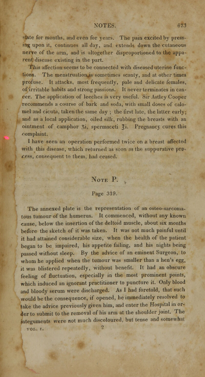stfete for months, and even for years. The pain excited by press- mg upon it, continues all day, and extends down the cutaneous nerve of the arm, and is altogether disproportioned to the appa- rent disease existing in the part. This affection seems to be connected with diseased uterine func^ tions. The menstruation,is sometimes scanty, and at other times profuse. It attacks, most frequently, pale and delicate females, of irritable habits and strong passions. It never terminates in can- cer. The application of leeches is very useful. Sir Astley Cooper recommends a course of bark and soda, with small doses of calo- mel and cicuta, taken the same day ; the first late, the latter early; and as a local application, oiled silk, rubbing the breasts with an ointment of camphor 3i, spermaceti |i. Pregnancy cures this r.omplaint. I have seen an operation performed twice on a breast affected with this disease, which returned as soon as the suppurative pro* cess, consequent to them, had ceased. Note P. Page 319. The annexed plate is the representation of an osteo-sarcoma- tous tumour of the humerus. It commenced, without any known cause, below the insertion of the deltoid muscle, about six months before the sketch of it was taken. It was not much painful until it had attained considerable size, when the health of the patient began to be impaired, his appetite failing, and his nights being passed without sleep. By the advice of an eminent Surgeon, to whom he applied when the tumour was smaller than a hen's egg, it was blistered repeatedly, without benefit. It had an obscure feeling of fluctuation, especially in the most prominent points, which induced an ignorant practitioner to puncture it. Only blood and bloody serum were discharged. As I had foretold, that such would be the consequence, if opened, he immediately resolved to take the advice previously given him, and enter the Hospital in or- der to submit to the removal of his arm at the shoulder joint. The integuments were not much discoloured, but tense and somewhat o VOL. I.