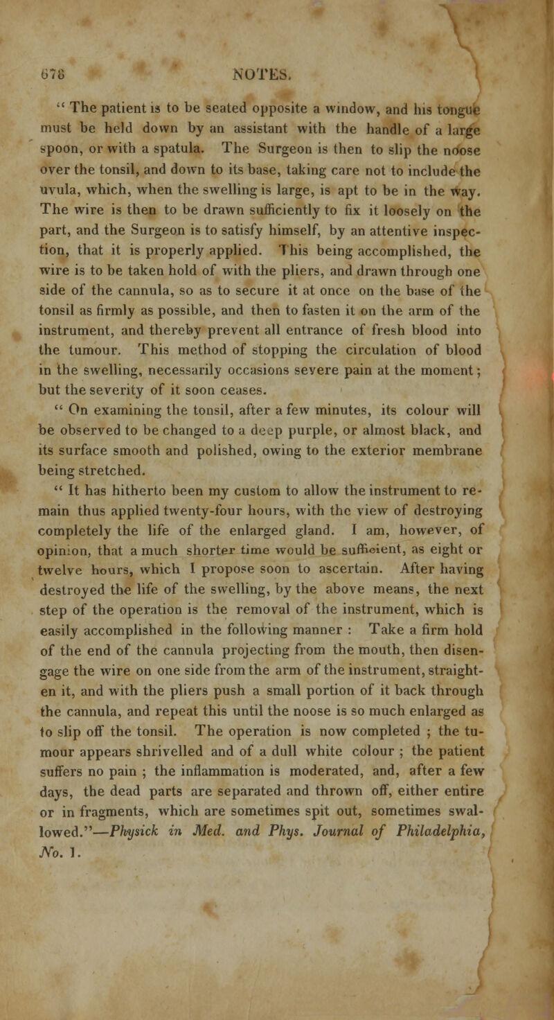 •' The patient is to be seated opposite a window, and his tongue must be held down by an assistant with the handle of a large spoon, or with a spatula. The Surgeon is then to slip the noose over the tonsil, and down to its base, taking care not to include the uvula, which, when the swelling is large, is apt to be in the Way. The wire is then to be drawn sufficiently to fix it loosely on the part, and the Surgeon is to satisfy himself, by an attentive inspec- tion, that it is properly applied. This being accomplished, the wire is to be taken hold of with the pliers, and drawn through one side of the cannula, so as to secure it at once on the base of ihe tonsil as firmly as possible, and then to fasten it on the arm of the instrument, and thereby prevent all entrance of fresh blood into the tumour. This method of stopping the circulation of blood in the swelling, necessarily occasions seyere pain at the moment; but the severity of it soon ceases.  On examining the tonsil, after a few minutes, its colour will be observed to be changed to a de^p purple, or almost black, and its surface smooth and polished, owing to the exterior membrane being stretched.  It has hitherto been my custom to allow the instrument to re- main thus applied twenty-four hours, with the view of destroying completely the life of the enlarged gland. I am, however, of opinion, that a much shorter time would be sufficient, as eight or twelve hours, which I propose soon to ascertain. After having destroyed the life of the swelling, by the above means, the next step of the operation is the removal of the instrument, which is easily accomplished in the following manner : Take a firm hold of the end of the cannula projecting from the mouth, then disen- gage the wire on one side from the arm of the instrument, straight- en it, and with the pliers push a small portion of it back through the cannula, and repeat this until the noose is so much enlarged as to slip off the tonsil. The operation is now completed ; the tu- mour appears shrivelled and of a dull white colour ; the patient suffers no pain ; the inflammation is moderated, and, after a few days, the dead parts are separated and thrown off, either entire or in fragments, which are sometimes spit out, sometimes swal- lowed.—Pleysick in Med. and Phys. Journal of Philadelphia, JVo. 1.