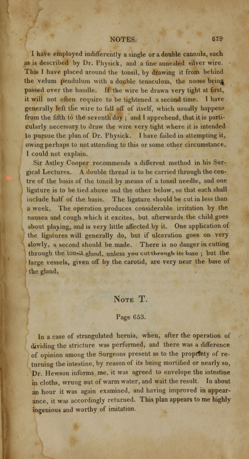 I have employed indifferently a single or a double cannula, such as is described by Dr. Physick, and a fine annealed silver wire. This 1 have placed around the tonsil, by drawing it from behind the velum pendulum with a double tenaculum, the noose bein^ passed over the handle. If the wire be drawn very tight at first, it will not often require to be tightened a second time. I have generally left the wire to fall off of itself, which usually happens from the fifth to the seventh day ; and I apprehend, that it is parti- cularly necessary to draw the wire very tight where it is intended to pursue the plan of Dr. Physick. I have failed in attempting it, owing perhaps to not attending to this or some other circumstance, I could not explain. Sir Astley Cooper recommends a different method in his Sur- gical Lectures. A double thread is to be carried through the cen- tre of the basis of the tonsil by means of a tonsil needle, and one : ligature is to be tied above and the other below, so that each shall include half of the basis. The ligature should be cut in less than a week. The operation produces considerable irritation by the nausea and cough which it excites, but afterwards the child goes about playing, and is very little affected by it. One application of the ligatures will generally do, but if ulceration goes on very slowly, a second should be made. There is no danger in cutting through the tonsil gland, unless you cut through its base ; but the large vessels, given off by the carotid, are very near the base of the gland. Note T. Page 653. In a case of strangulated hernia, when, after the operation of dividing the stricture was performed, and there was a difference of opinion among the Surgeons present as to the propriety of re- turning the intestine, by reason of its being mortified or nearly so, Dr. Hewson informs me, it was agreed to envelope the intestine in cloths, wrung out of warm water, and wait the result. In about an hour it was again examined, and having improved in appear- ance, it was accordingly returned. This plan appears to me highly ingenious and worthy of imitation.