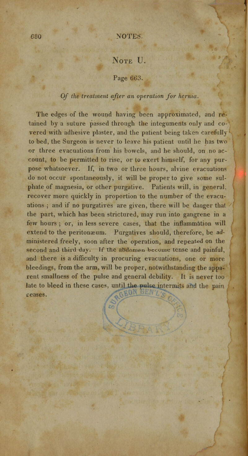 Note U. Page 663. Of the treatment after an operation for hernia. The edges of the wound having been approximated, and re- tained by a suture passed through the integuments only and co- vered with adhesive plaster, and the patient being taken carefully' to bed, the Surgeon is never to leave his patient until he has two or three evacuations from his bowels, and he should, on no ac- count, to be permitted to rise, or to exert himself, for any pur- pose whatsoever. If, in two or three hours, alvine evacuation1; do not occur spontaneously, it will be proper to give some sul- phate of magnesia, or other purgative. Patients will, in general, recover more quickly in proportion to the number of the evacu- ations ; and if no purgatives are given, there will be danger that ' the part, which has been strictured, may run into gangrene in a few hours ; or, in less severe cases, that the inflammation will extend to the peritonaeum. Purgatives should, therefore, be ad- ministered freely, soon after the operation, and repeated on the second and third day. If the abdnmpn become tense and painful, and there is a difficulty in procuring evacuations, one or more bleedings, from the arm, will be proper, notwithstanding the appa- rent smallness of the pulse and general debility. It is never too ' late to bleed in these cases, until the pulse intermits and the p. ceases. /^^^ i £