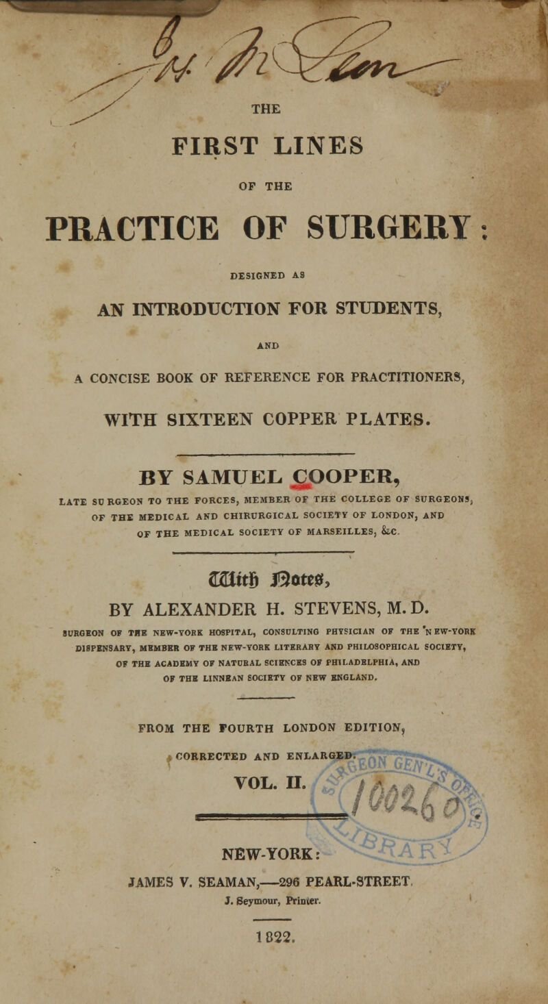 THE FIRST LINES OP THE PRACTICE OF SURGERY: DESIGNED AS AN INTRODUCTION FOR STUDENTS, AND A CONCISE BOOK OF REFERENCE FOR PRACTITIONERS, WITH SIXTEEN COPPER PLATES. BY SAMUEL COOPER, LATE SO BGEON TO THE FORCES, MEMBER OF THE COLLEGE OF SURGEONS; OF THE MEDICAL AND CHIRURGICAL SOCIETY OF LONDON, AND OF THE MEDICAL SOCIETY OF MARSEILLES, &.C. (UtttS Botes, BY ALEXANDER H. STEVENS, M. D. SURGEON OF THE NEW-YORK HOSPITAL, CONSULTING PHYSICIAN OF THE n EW-YORK DISPENSARY, MEMBER OF THE NEW-YORK LITERARY AND PHILOSOPHICAL SOCIETY, OF THE ACADEMY OF NATDRAL SCIEt-XES OF PHILADELPHIA, AND OF THE LINNEAN SOCIETY OF NEW ENGLAND. FROM THE FOURTH LONDON EDITION, .CORRECTED AND ENLARG VOL. H. NEW YORK: JAMES V. SEAMAN,—296 PEARL-STREET, J. Seymour, Printer. 1822.