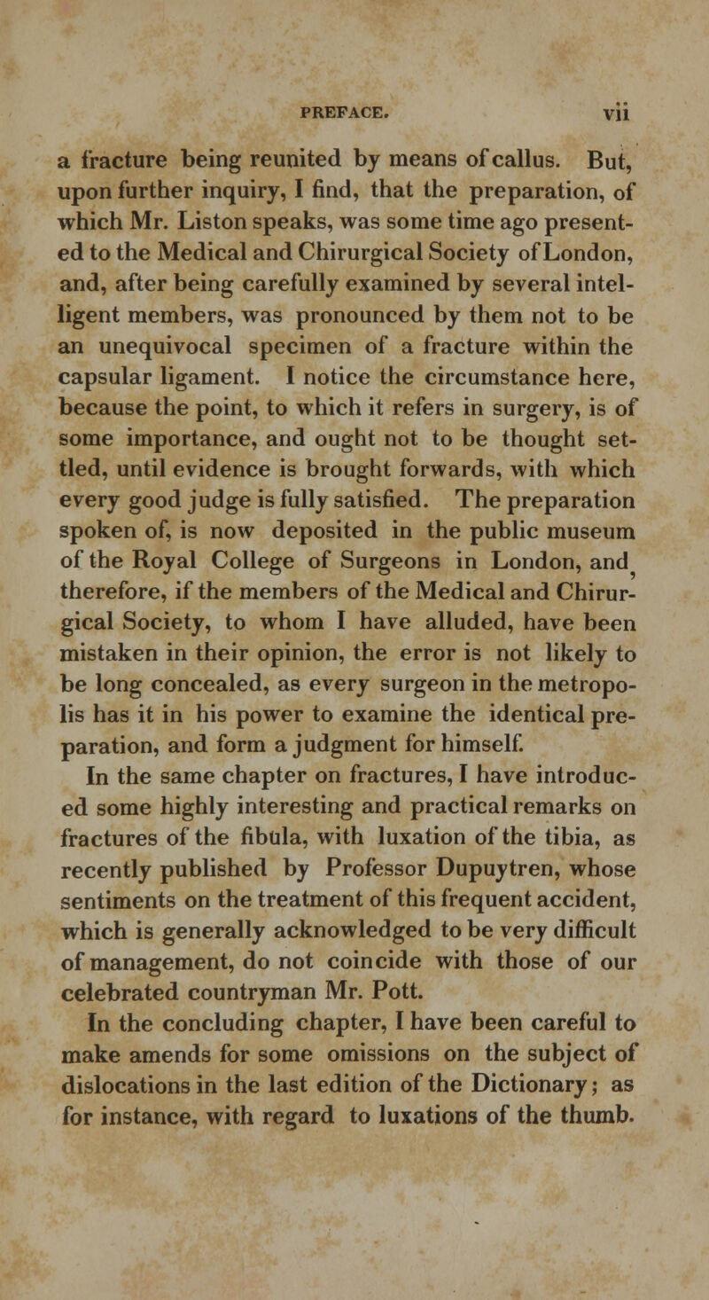 PREFACE. Vll a fracture being reunited by means of callus. But, upon further inquiry, I find, that the preparation, of which Mr. Liston speaks, was some time ago present- ed to the Medical and Chirurgical Society of London, and, after being carefully examined by several intel- ligent members, was pronounced by them not to be an unequivocal specimen of a fracture within the capsular ligament. I notice the circumstance here, because the point, to which it refers in surgery, is of some importance, and ought not to be thought set- tled, until evidence is brought forwards, with which every good judge is fully satisfied. The preparation spoken of, is now deposited in the public museum of the Royal College of Surgeons in London, and therefore, if the members of the Medical and Chirur- gical Society, to whom I have alluded, have been mistaken in their opinion, the error is not likely to be long concealed, as every surgeon in the metropo- lis has it in his power to examine the identical pre- paration, and form a judgment for himself. In the same chapter on fractures, I have introduc- ed some highly interesting and practical remarks on fractures of the fibula, with luxation of the tibia, as recently published by Professor Dupuytren, whose sentiments on the treatment of this frequent accident, which is generally acknowledged to be very difficult of management, do not coincide with those of our celebrated countryman Mr. Pott. In the concluding chapter, I have been careful to make amends for some omissions on the subject of dislocations in the last edition of the Dictionary; as for instance, with regard to luxations of the thumb.