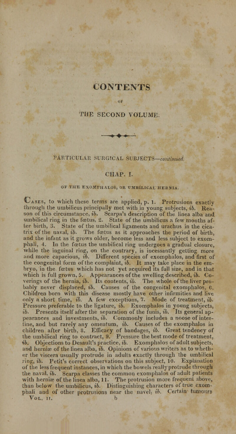 CONTENTS THE SECOND VOLUME. ■■»♦♦ PARTICULAR SURGICAL SUBJECTS—continued chap. i. OF THE EXOMPHALOS, OR UMBILICAL HERNI4 C-ases, to which these terms are applied, p. 1. Protrusions exactly through the umbilicus principally met with in young subjects, ib. Rea- son of this circumstance, ib. Scarpa's description of the linea alba and umbilical ring in the foetus, 2. State of the umbilicus a few months af- ter birth, 3. State of the umbilical ligaments and urachus in the cica- trix of the naval, ib. The foetus as it approaches the period of birth, and the infant as it grows older, become less and less subject to exom- phali, 4. In the. ftetus the umbilical ring undergoes a gradual closure, while the inguinal ring, on the contrary, is incessantly getting more and more capacious, ib. Different species of exomphalos, and first of the congenital form of the complaint, ib. It may take place in the em- bryo, in the fetus which has not yet acquired its full size, and in that which is full grown, 5. Appearances of the swelling described, ib. Co- verings of the hernia, ib. Its contents, ib. The whole of the liver pro- bably never displaced, ib. Causes of the congenital exomphalos, C. Children born with this disease mostly have other infirmities and live only a short time, ib. A few exceptions, 7. Mode of treatment, ib. Pressure preferable to the ligature, ib. Exomphalos in young subjects, ib. Presents itself after the separation of the funis, ib. Its general ap- pearances and investments, ib. Commonly includes a noose of intes- tine, and but rarely any omentum, ib. Causes of the exomphalos in children after birth, 8. Efficacy of bandages, ib. Great tendency of the umbilical ring to contract, 9. Pressure the best mode of treatment, ib. Objections to Desault's practice, ib. Exomphalos of adult subjects, and hernia? of the linea alba, ib. Opinions of various writers as to wheth- er the viscera usually protrude in adults exactly through the umbilical ring, ib. Petit's correct observations on this subject, 10. Explanation of the less frequent instances, in which the bowels really protrude through the naval, ib. Scarpa classes the common exomphalos of adult patients with hernia; of the linea alba, 11. The protrusion more frequent above, than below the umbilicus, ib. Distinguishing characters of true cxom- phali and of other protrusions near the navel, ib. Certain tumonrB Vol. ii. b