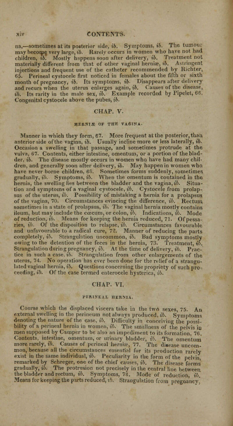 na,—sometimes at its posterior side, ib. Symptoms, ib. The tumou: may become, very large, ib. Rarely occurs in women who have not had children, tb. Mostly happens soon after delivery, ib. Treatment not materially different from that of other vaginal herniae, ib. Astringent injections and frequent use of the catheter recommended by Richter, 65. Perineal cystocele first noticed in females about the fifth or sixth month of pregnancy, ib. Its symptoms, ib- Disappears after delivery and recurs when the uterus enlarges again, ib. Causes of the disease, ib. Its rarity in the male sex, ib. Example recorded by Pipelet, 66, Congenital cystocele above the pubes, ib. CHAP. V. HERNIA OF THE VAfilNA. Manner in which they form, 67. More frequent at the posterior, than anterior side of the vagina, ib. Usually incline more or less laterally, ib. Occasion a swelling in that passage, and sometimes protrude at the vulva, 67. Contents, either intestine, omentum, or a portion of the blad- der, ib. The disease mostly occurs in women who have had many chil- dren, and generally soon after delivery, ib. May happen in women who have never borne children, 68. Sometimes forms suddenly, sometimes gradually, ib. Symptoms, ib. When the omentum is contained in the hernia, the swelling lies between the bladder and the vagina, ib. Situa- tion and symptoms of a vaginal cystocele, ib. Cystocele from prolap- sus of the uterus, ib. Possibility of mistaking a hernia for a prolapsus of the vagina, 70. Circumstances evincing the difference, ib. Rectum sometimes in a state of prolapsus, ib. The vaginal hernia mostly contains ileum, but may include the ccecum, or colon, ib. Indications, ib. Mode of reduction, ib. Means for keeping the hernia reduced, 71. Of pessa- ries, ib. Of the disposition to relapse, ib. Circumstances favourable and unfavourable to a radical cure, 72. Manner of reducing the parts completely, ib. Strangulation uncommon, ib. Bad symptoms mostly owing to the detention of the feces in the hernia, 73. Treatment, ib. Strangulation durin g pregnancy, ib'. At the time of delivery, ib. Prac- tice in such a case, ib. Strangulation from other enlargements of the uterus, 74. No operation has ever been done for the relief of a strangu- lated vaginal hernia, ib. Questions concerning the propriety of such pro- ceeding, ib. Of the case termed enterocele hysterica, ib. CHAP. VI. PERINEAL HERNIA. Course which the displaced viscera take in the two sexes, 75. An external swelling in the perineum not always produced, ib. Symptoms denoting the nature of the case, ib. Difficulty in conceiving the possi- bility of a perineal hernia in women, ib. The smallness of the pelvis io men supposed by Camper to be also an impediment to its formation, 76. Contents, intestine, omentum, or urinary bladder, ib. The omentum more rarely, ib. Causes of perineal hernia?, 77. The disease uncom- mon, because all the circumstances essential for its production rarely exist in the same individual, ib. Peculiarity in the form of the pelvis, remarked by Schreger, one of the chief causes, ib. The disease forms' gradually, ib. The protrusion not precisely in the central line between the bladder and rectum, ib. Symptoms, 78. Mode of reduction, ib. Means for keeping the parts reduced, ib. Strangulation from pregnancy*