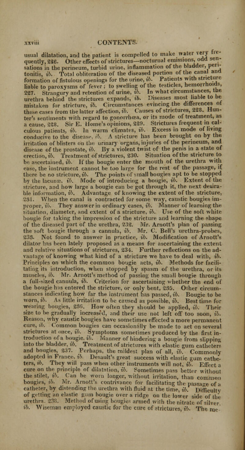 sations in the perineum, turbid urine, lnnammauun uj u^ .,.«««»■, r tonitis, i6. Total obliteration of the diseased portion of the canal ana formation of fistulous openings for the urine, ib. Patients with stricture liable to paroxysms of fever ; to swelling of the testicles, hemorrhoids, 227. Strangury and retention of urine, ib. In what circumstances, the urethra behind the strictures expands, ib. Diseases most liable to be mistaken for stricture, ib. Circumstances evincing the differences ot these cases from the latter affection, ib. Causes of strictures, 228. Hun- ter's sentiments with regard to gonorrhoea, or its mode of treatment, as a cause, 228. Sir E. Home's opinions, 229. Strictures frequent in cal- culous patients, ib. In warm climates, ib. Excess in mode of living conducive to the disease, ib. A stricture has been brought on by the irritation of blisters on the urinary organs, injuries of the perineum, and disease of the prostate, ib. By a violent twist of the penis in a state of erection, ib. Treatment of strictures, 230. Situation of the stricture to be ascertained, ib. If the bougie enter the mouth of the urethra with ease, the instrument cannot be too large for the rest of the passage, if there be no stricture, ib. The points of small bougies apt to be stopped by the lacunaa, ib. Mode of introducing a bougie, ib. Extent of the stricture, and how large a bougie can be got through it, the next desira- ble information, ib. Advantage of knowing the extent of the stricture, 231. When the canal is contracted for some way, caustic bougies im- proper, ib. They answer in ordinary cases, ib. Manner of learning the situation, diameter, and extent of a stricture, ib. Use of the soft white bougie, for taking the impression of the stricture and learning the shape of the diseased part of the urethra, 232. Mr. Arnott's plan of passing the soft bougie through a cannula, ib. Mr. C. Bell's urethra-probes, 233. Not found to answer in practice, ib. Modification of Arnott's dilator has been lately proposed as a means for ascertaining the extent and relative situations of strictures, 234. Further reflections on the ad- vantage of knowing what kind of a stricture we have to deal with, ib. Principles on which the common bougie acts, ib. Methods for facili- tating its introduction, when stopped by spasm of the urethra, or its muscles, lb. Mr. Arnott's method of passing the small bougie through a full-sized cannula, ib. Criterion for ascertaining whether the end of the bougie has entered the stricture, or only bent, 235. Olher circum- stances indicating how far the instrument has passed, ib. Bougie to be worn, ib. As little irritation to be caused as possible, ib. Best time for wearing bougies, 23G. How often they should be applied, ib. Their size to be gradually increased, and their use not left off too soon, ib. Reason, why caustic bougies have sometimes effected a more permanent cure, ib. Common bougies can occasionally be made to act on several strictures at once, ib. Symptoms sometimes produced by the first in- troduction of a bougie, ib. Mariner of hindering a bougie from slipping into the bladder, ib. Treatment of strictures with elastic gum catheter? and bougies, 237. Perhaps, the mildest plan of all, ib. Commonly adopted in France, ib. Desault's great success with elastic gum cathe- ters, ib. They will pass when other instruments will not, ib. Effect a cure on the principle of dilatation, ib. Sometimes pass better without the stilet, ib. Can be worn longer, without irritation, than common bougies, ib. Mr. Arnott's contrivance for facilitating the, passage of a catheter, by distending the urethra with fluid at the time, ib. Difficulty of g'tting an elastic Rum bougie over a ridge on the lower side of the urethra. %38. Method of using bougies armed with the nitrate of silver ib. Wiseman employed caustic for the cure of strictures, ib. The me