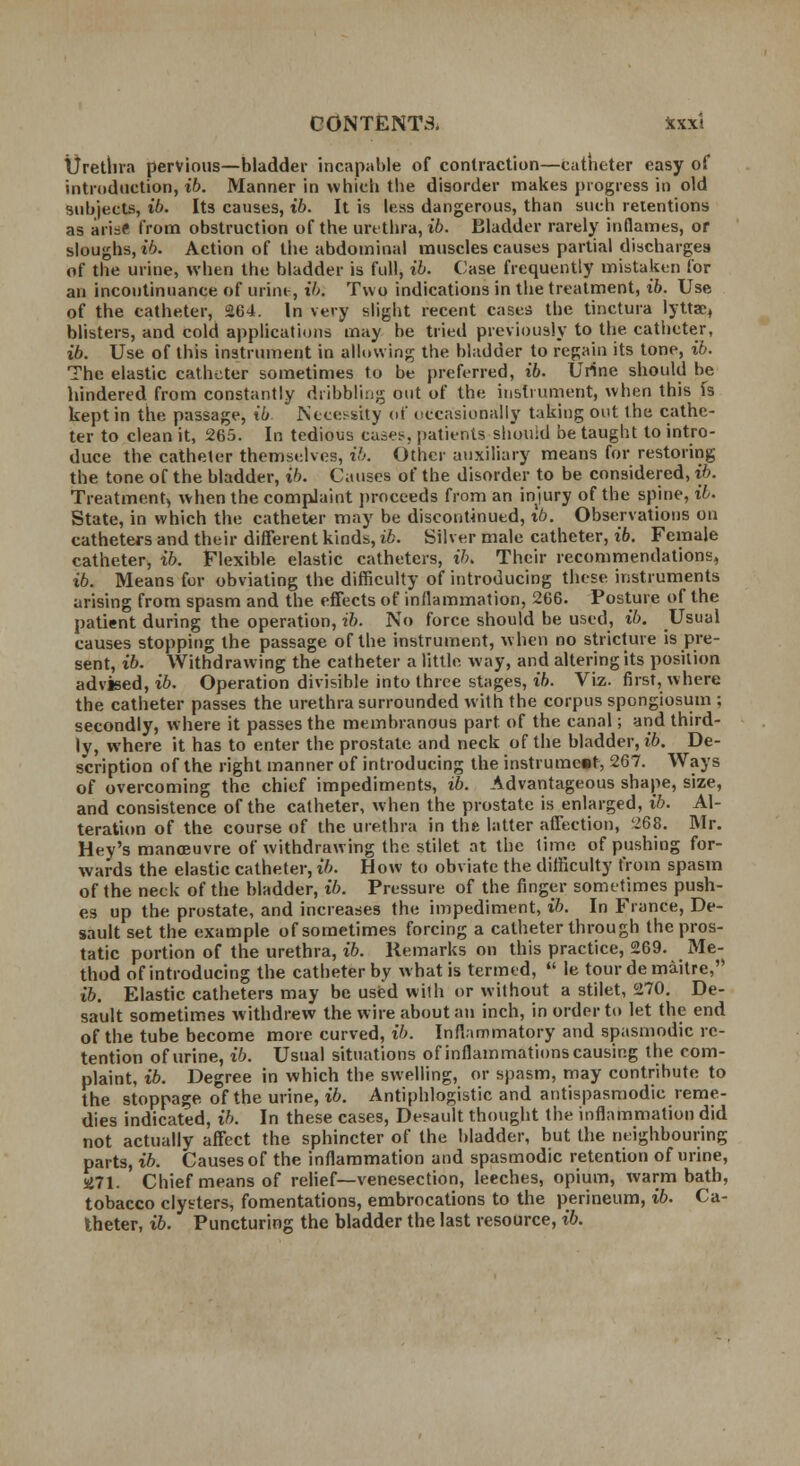 Urethra pervious—bladder incapable of contraction—catheter easy of introduction, ib. Manner in vvhicb the disorder makes progress in old subjects, ib. Its causes, ib. It is less dangerous, than such retentions as ari=f from obstruction of the urethra, ib. Bladder rarely inflames, or sloughs, ib. Action of the abdominal muscles causes partial discharges of the urine, when the bladder is full, ib. Case frequently mistaken for an incontinuance of urine, ib. Two indications in the treatment, ib. Use of the catheter, 264. In very slight recent cases the tinctura lyttae, blisters, and cold applications may be tried previously to the catheter, ib. Use of this instrument in allowing the bladder to regain its tone, ib. The elastic catheter sometimes to be preferred, ib. Urine should be hindered from constantly dribbling out of the instrument, when this fs kept in the passage, ib Necessity of occasionally taking out the cathe- ter to clean it, 265. In tedious cases, patients should be taught to intro- duce the catheter themselves, ib. Other auxiliary means for restoring the tone of the bladder, ib. Causes of the disorder to be considered, ib. Treatment, when the complaint proceeds from an injury of the spine, ib. State, in which the catheter may be discontinued, ib. Observations on catheters and their different kinds, ib. Silver male catheter, ib. Female catheter, ib. Flexible elastic catheters, ih. Their recommendations, ib. Means for obviating the difficulty of introducing these instruments arising from spasm and the effects of inflammation, 266. Posture of the patient during the operation, ib. No force should be used, ib. Usual causes stopping the passage of the instrument, when no stricture is pre- sent, ib. Withdrawing the catheter a little, way, and altering its position advised, ib. Operation divisible into three stages, ib. Viz. first, where the catheter passes the urethra surrounded with the corpus spongiosum ; secondly, where it passes the membranous part of the canal; and third- ly, where it has to enter the prostate and neck of the bladder, ib. De- scription of the right manner of introducing the instrument, 267. Ways of overcoming the chief impediments, ib. Advantageous shape, size, and consistence of the catheter, when the prostate is enlarged, ib. Al- teration of the course of the urethra in the latter affection, 268. Mr. Hey's manoeuvre of withdrawing the stilet at the time of pushing for- wards the elastic catheter, ib. How to obviate the difficulty from spasm of the neck of the bladder, ib. Pressure of the finger sometimes push- es up the prostate, and increases the impediment, ib. In Fiance, De- sault set the example of sometimes forcing a catheter through the pros- tatic portion of the urethra, ib. Remarks on this practice, 269. Me- thod of introducing the catheter by what is termed,  le tour de maitre, ib. Elastic catheters may be used wilh or without a stilet, 270. De- sault sometimes withdrew the wire about an inch, in order to let the end of the tube become more curved, ib. Inflammatory and spasmodic re- tention of urine, ib. Usual situations of inflammations causing the com- plaint, ib. Degree in which the swelling, or spasm, may contribute to the stoppage of the urine, ib. Antiphlogistic and antispasmodic reme- dies indicated, ib. In these cases, Desault thought the inflammation did not actually affect the sphincter of the bladder, but the neighbouring parts, ib. Causes of the inflammation and spasmodic retention of urine, SJ71. Chief means of relief—venesection, leeches, opium, warm bath, tobacco clysters, fomentations, embrocations to the perineum, ib. Ca- theter, ib. Puncturing the bladder the last resource, ib.