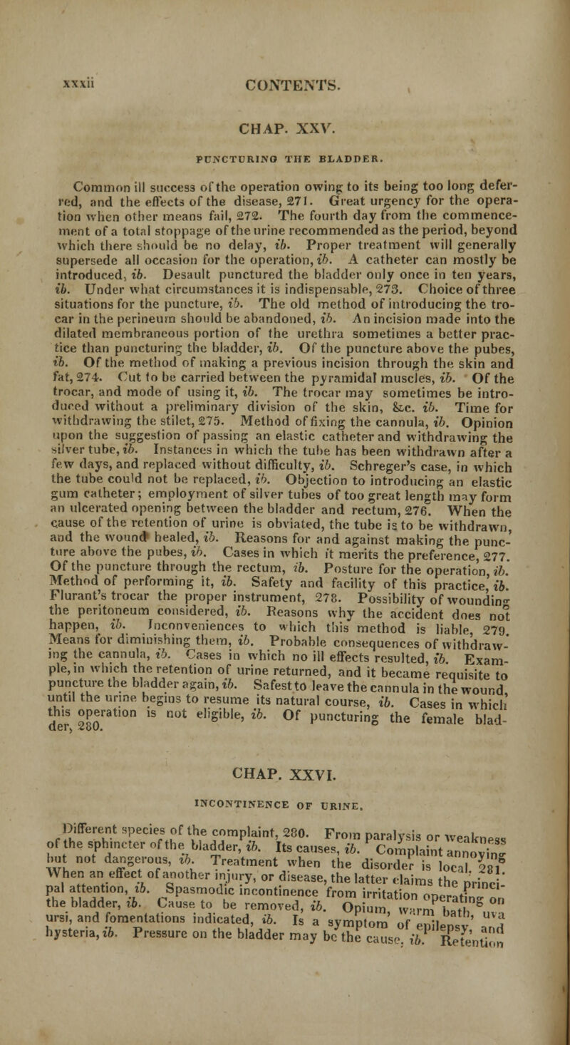 CHAP. XXV. PUNCTURING THE BLADDER. Common ill success of the operation owing to its being too long defer- red, and the effects of the disease, 271. Great urgency for the opera- tion when other means fail, 272. The fourth day from the commence- ment of a total stoppage of the urine recommended as the period, beyond which there should be no delay, t'6. Proper treatment will generally supersede all occasion for the operation, ib. A catheter can mostly be introduced, ib. Desault punctured the bladder only once in ten years, ib. Under what circumstances it is indispensable, 273. Choice of three situations for the puncture, ib. The old method of introducing the tro- car in the perineum should be abandoned, ib. An incision made into the dilated membraneous portion of the urethra sometimes a better prac- tice than puncturing the bladder, ib. Of the puncture above the pubes, ib. Of the method of making a previous incision through the skin and fat, 274. Cut to be carried between the pyramidal muscles, ib. Of the trocar, and mode of using it, ib. The trocar may sometimes be intro- duced without a preliminary division of the skin, k.c. ib. Time for withdrawing the stilet, 275. Method of fixing the cannula, ib. Opinion upon the suggestion of passing an elastic catheter and withdrawing the silver tube, ib. Instances in which the. tube has been withdrawn after a few days, and replaced without difficulty, ib. Schreger's case, in which the tube could not be replaced, ib. Objection to introducing an elastic gum catheter; employment of silver tubes of too great length may form an ulcerated opening between the bladder and rectum, 276. When the cause of the retention of urine is obviated, the tube is to be withdrawn, and the wound1 healed, ib. Reasons for and against making the punc- ture above the pubes, ib. Cases in which it merits the preference, 277. Of the puncture through the rectum, ib. Posture for the operation?'/;. Method of performing it, ib. Safety and facility of this practice' ib. Flurant's trocar the proper instrument, 278. Possibility of woundin the peritoneum considered, ib. Reasons why the accident does not happen, ib. ^conveniences to which this method is liable 279 Means for diminishing them, ib. Probable consequences of withdraw- ing the cannula, ib. Cases in which no ill effects resulted, ib Exam- ple, in which the retention of urine returned, and it became requisite to puncture the bladder again, ib. Safestto leave the cannula in the wound until the urine begins to resume its natural course, ib. Cases in which' this operation is not eligible, ib. Of puncturing the female blad- CHAP. XXVI. INCONTINENCE OF URINE. Different species of the complaint, 280. From paralysis or weakness of the sphincter of the bladder, ib. Its causes, ib. Complaint annoS but not dangerous, rb Treatment when the disorder is local VSl When an effect of another injury, or disease, the latter claims the nrinci pal a tention, ib. Spasmodic incontinence from irritation opcratfn »„ the bladder, ib. Cause to be removed, ib. Opium w-trm 1«S, & ursi, and fomentations indicated, ib. Is a svmDtom' of a«?i ' UV? hysteria, ib. Pressure on the bladder may b?ffS^T%£,SS