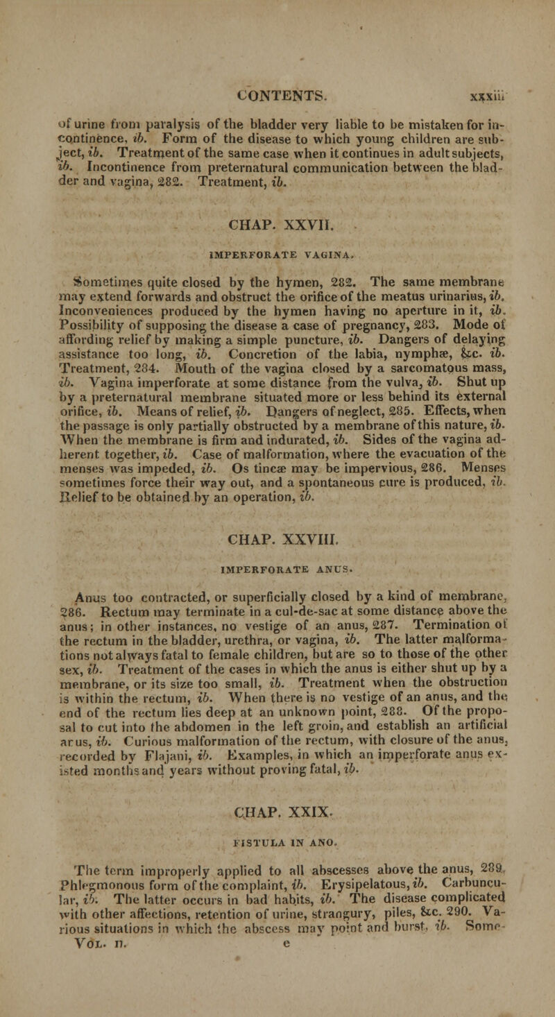 of urine from paralysis of the bladder very liable to be mistaken for in- continence, ib. Form of the disease to which young children are sub- ject, ib. Treatment of the same case when it continues in adult subjects, ib. Incontinence from preternatural communication between the blad- der and vagina, 282. Treatment, ib. CHAP. XXVII. IMPERFORATE VAGINA, Sometimes quite closed by the hymen, 282. The same membrane may extend forwards and obstruct the orifice of the meatus urinarius, ib. Inconveniences produced by the hymen having no aperture in it, ib. Possibility of supposing the disease a case of pregnancy, 283. Mode ot affording relief by making a simple puncture, ib. Dangers of delaying assistance too long, ib. Concretion of the labia, nymphse, &c ib. Treatment, 234. Mouth of the vagina closed by a sarcomatous mass, ib. Vagina imperforate at some distance from the vulva^ ib. Shut up by a preternatural membrane situated more or less behind its external orifice, ib. Means of relief, ib. Dangers of neglect, 285. Effects, when the passage is only partially obstructed by a membrane of this nature, ib. When the membrane is firm and indurated, ib. Sides of the vagina ad- herent together, ib. Case of malformation, where the evacuation of the menses was impeded, {6. Os tincse may be impervious, 286. Menses sometimes force their way out, and a spontaneous cure is produced, ib. Relief to be obtained by an operation, ib. CHAP. XXVIII. IMPERFORATE ANUS. Anus too contracted, or superficially closed by a kind of membrane, 286. Rectum may terminate in a cul-de-sac at some distance above the anus; in other instances, no vestige of an anus, 287. Termination ot the rectum in the bladder, urethra, or vagina, ib. The latter malforma- tions not always fatal to female children, but are so to those of the other sex, ib. Treatment of the cases in which the anus is either shut up by a membrane, or its size too small, ib. Treatment when the obstruction is within the rectum, ib. When there is no vestige of an anus, and th«; end of the rectum lies deep at an unknown point, 288. Of the propo- sal to cut into the abdomen in the left groin, and establish an artificial ar us, ib. Curious malformation of the rectum, with closure of the anus3 recorded by Flajani, ib. Examples, in which an imperforate anus ex- isted months and years without proving fatal, ib. CHAP. XXIX. FISTULA IN ANO, The term improperly applied to all abscesses above the anus, 289. Phlegmonous form of the complaint, ib. Erysipelatous, ib. Carbuncu- lar, ib. The latter occurs in bad habits, ib. The disease complicated with other affections, retention of urine, strangury, piles, Uc. 290. Va- rious situations in which the abscess may point and burst, ib. Some Vol. n. e