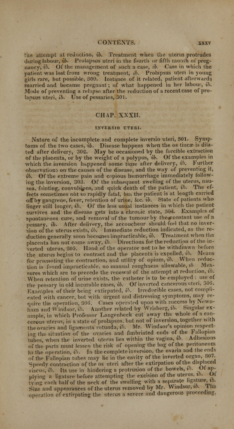 'lie attempt at reduction, ib. Treatment when the uterus protrudes during labour, ib. Prolapsus uteri in the fourth or fifth month of preg- nancy, ib. Of the management of such a case, ib. Case in which the patient was lost from wrong treatment, ib. Prolapsus uteri in young girls rare, but possible, 300. Instance of it related^ patient afterwards married and became pregnant; of what happened in her labour, ib. Mode of preventing a relapse after the reduction of a recent case of pro- lapsus uteri, ib. Use of pessaries, 301. CHAP. XXXH. INVERSIO OTERl. Nature of the incomplete and complete inversio uteri, 301. Symp- toms of the two cases, ib. Disease happens when the os tincse is dila- ted after delivery, 302. May be occasioned by the forcible extraction of the placenta, or by the weight of a polypus, ib. Of the examples in which the inversion happened some time after delivery, ib. Further observation^ on the causes of the disease, and the way of preventing it, ib. Of the extreme pain and copious hemorrhage immediately follow- ing the inversion, 303. Of the subsequent swelling of the uterus, nau- sea, fainting, convulsjpns, and quick death of the patient, ib. The ef- fects sometimes not so rapidly fatal, but the patient is at length carried off by gangrene, fever, retention of urine, Sec. ib. State of patients who linger still longer, ib. Of the less usual instances in which the patient survives and the disease gets into a chronic state, 304. Examples of spontaneous cure, and removal of the tumour by the^.onstant use of a pessary, ib. After delivery, the accoucheur should feel that no inver- sion of the uterus exists, ib. Immediate reduction indicated, as the re- duction generally soon becomes impracticable, ib. Treatment when the placenta has not come awav, ib. Directions for the reduction of the in- verted uterus, 305. Hand'of the operator not to be withdrawn before the uterus begins to contract and the placenta is expelled, ib. Means for promoting the contraction, and utility of opium, ib. When reduc- tion is found impracticable, no manual roughness allowable, ib Mea- sures which are to precede the renewal of the attempt at reduction, ib. When retention of urine exists, the catheter is to be employed : use of the pessary in old incurable cases, ib. Of inverted cancerous ten, 306. Examples of their being extirpated, ib. Irreducible cases, not compli- cated with cancer, but with urgent and distressing symptoms, may re- quire the operation, 306. Cases operated upon with success by Newn- ham and Windsor, ib. Another related by Wrisberg, i6. Singular ex- ample, in which Professor Langenbeck cut away the whole of a can- cerous uterus, in a state of prolapsus, but not of inversion, together with the ovaries and ligamenta rotunda, i'/. Mr. Windsor's opinion respect- in- the situation of the ovaries and fimbriated ends of the Fallopian tubes, when the inverted uterus lies within the vagina, ib. Adhesions of the parts must lessen the risk of opening the bag of the peritoneum jo the operation, ib. In the complete inversion, the. ovana and the ends of the Fallopian tubes may lie in the cavity of the inverted organ, 307. Speedv contraction of the os uteri after the extirpation of the displaced viscus, ib. Its use in hindering a protrusion of the bowels, tb. Ot ap- plying a ligature before attempting the excision of the uterus, ib. Ot lying each half of the neck of the swelling with a separate ligature, tfi. Size and appearances of the uterus removed by Mr. Windsor, it). 1 he operation of extirpating the uterus a severe and dangerous proceeding,