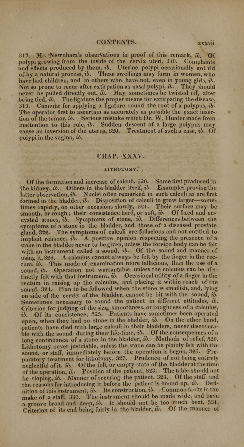 317. Mr. Newnham's observations in proof of this remark, ib. Of polypi growing from the inside of the cervix uteri, 318. Complaints and effects produced by them, ib. Uterine polypi occasionally got rid of by a natural process, ib. These swellings may form in women, who have had children, and in others who have not. even in young girls, ib. Not so prone to recur after extirpation as nasal polypi, ib. They should never be pulled directly out, ib. May sometimes be twisted off, after being tied, ib. The ligature the proper means for extirpating the disease, 319. Cannula? for applying a ligature round the root of a polypus, ib. The operator first to ascertain as accurately as possible the exact inser- tion of the tumor, ib. Serious mistake which Dr. W. Hunter made from inattention to this rule, ib. Sudden descent of a large polypus may cause an inversion of the uterus, 320. Treatment of such a case, ib. Of polypi in the vagina, ib. CHAP. XXXV. LITHOTOMY. Of the formation and increase of calculi, 320. Some first produced in the kidney, ib. Others in the bladder itself, ib. Examples proving the latter observation, ib. Nuclei often remarked in such calculi as are first formed in the bladder, ib. Disposition of calculi to grow larger—some- times rapidly, on other occasions slowly, 321. Their surface may be smooth, or rough ; their consistence hard, or soft, ib. Of fixed and en- cysted stones, ib. Symptoms of stone, ib. Differences between the symptoms of a stone in the bladder, and those of a diseased prostate gland, 322. The symptoms of calculi are fallacious and not entitled to implicit reliance, ib. A positive opinion respecting the presence of a stone in the bladder never to be given, unless the foreign body can be felt with an instrument called a sound, ib. Of the sound and manner of using it,323. A calculus cannot always be felt by the finger in the rec- tum, ib. This mode of examination more fallacious, than the use of a sound, ib. Operation not warrantable unless the culculus can be dis- tinctly felt with that instrument, ib. Occasional utility of a finger in the rectum in raising up the calculus, and placing it within reach of the sound, 324. Plan to be followed when the stone is smallish, and, lying on side of the cervix of the bladder, cannot be hit with the sound, ib. Sometimes necessary to sound the patient in different attitudes, ib. Criterion for judging ofthesize^, smoothness, or roughness of a calculus, ib. Of its consistence, 325. Patients have sometimes been operated upon, when they had no stone in the bladder, ib. On the. other band, patients have died with large calculi in their bladders, never discovera- ble with the sound during their life-time, ib. Of the consequences of a long continuance of a stone in the bladder, ib. Methods of relief, 320. Lithotomy never justifiable, unless the stone can be plainly felt with the sound, or staff, immediately before the operation is begun, 326. Pre- paratory treatment for lithotomy, 327. Prudence of not being entirely neglectful of it, ib. Of the full, or empty state of the bladder at the time of the operation, ib. Position of the patient, 323. The table should not be sloping, ib. Manner of securing the patient, 329. Of the staff, and the reasons for introducing it before the patient is bound up, ib. Defi- nition of this instrument, ib. Its construction, ib. Common faults in the make of a staff, 330. The instrument should be made wide, and have a groove broad and deep, ib. It should not be too much bent, 331. Criterion of its end being fairly in the bladder, ib. Of the manner of