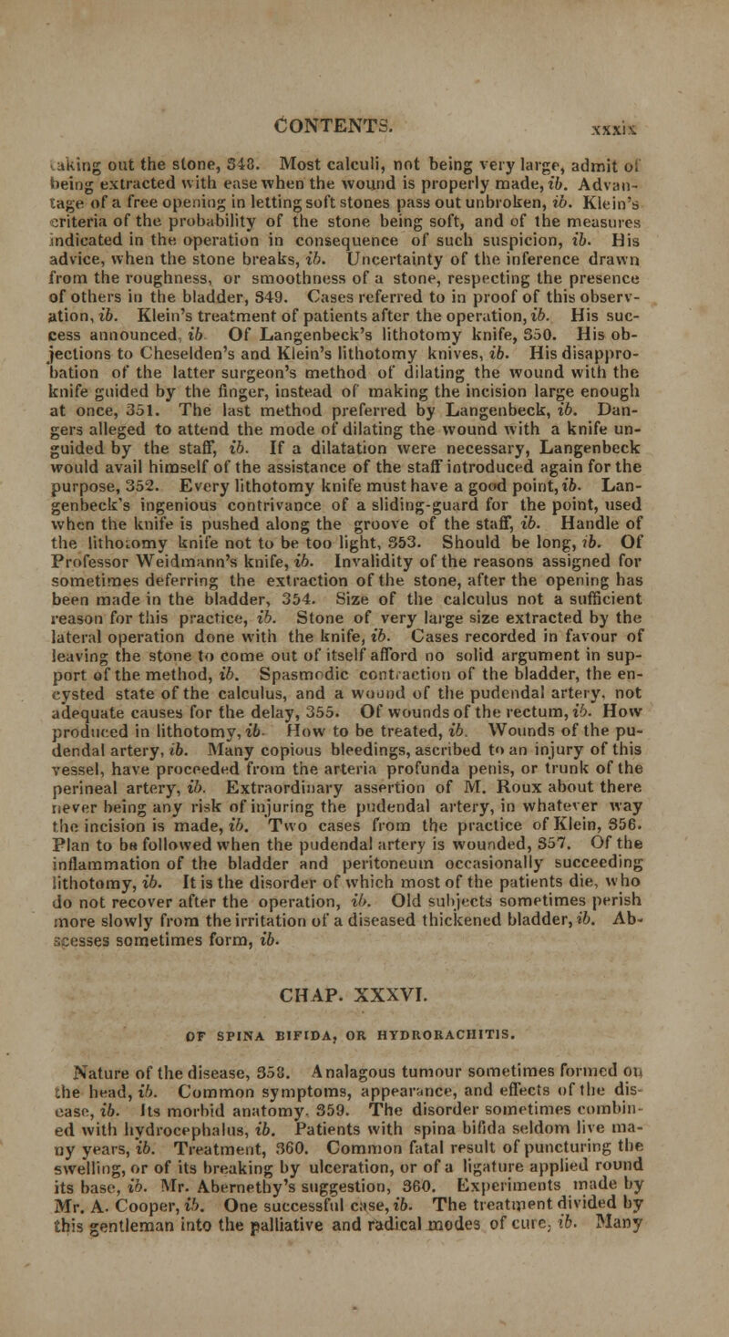 laktng out the stone, 343. Most calculi, not being very large, admit oi being extracted with ease when the wound is properly made, ib. Advan- tage of a free opening in letting soft stones pass out unbroken, ib. Klein's criteria of the. probability of the stone being soft, and of the measures indicated in the operation in consequence of such suspicion, ib. His advice, when the stone breaks, ib. Uncertainty of the inference drawn from the roughness, or smoothness of a stone, respecting the presence of others in the bladder, 849. Cases referred to in proof of this observ- ation, ib. Klein's treatment of patients after the operation, ib. His suc- cess announced, ib Of Langenbeck's lithotomy knife, 350. His ob- jections to Cheselden's and Klein's lithotomy knives, ib. His disappro- bation of the latter surgeon's method of dilating the wound with the knife guided by the finger, instead of making the incision large enough at once, 351. The last method preferred by Langenbeck, ib. Dan- gers alleged to attend the mode of dilating the wound with a knife un- guided by the staff, ib. If a dilatation were necessary, Langenbeck would avail himself of the assistance of the staff introduced again for the purpose, 352. Every lithotomy knife must have a good point, ib. Lan- genbeck's ingenious contrivance of a sliding-guard for the point, used when the knife is pushed along the groove of the staff, ib. Handle of the lithoiomy knife not to be too light, 353. Should be long, ib. Of Professor Weidmann's knife, ib. Invalidity of the reasons assigned for sometimes deferring the extraction of the stone, after the opening has been made in the bladder, 354. Size of the calculus not a sufficient reason for this practice, ib. Stone of very large size extracted by the lateral operation done with the knife, ib. Cases recorded in favour of leaving the stone to come out of itself afford no solid argument in sup- port of the method, ib. Spasmodic contraction of the bladder, the en- cysted state of the calculus, and a wound of the pudendal artery, not adequate causes for the delay, 355. Of wounds of the rectum, ib. How produced in lithotomy, ib- How to be treated, ib. Wounds of the pu- dendal artery, ib. Many copious bleedings, ascribed to an injury of this vessel, have proceeded from the arteria profunda penis, or trunk of the perineal artery, ib. Extraordinary assertion of M. Roux about there never being any risk of injuring the pudendal artery, in whatever way the incision is made, ib. Two cases from the practice of Klein, 356. Plan to oh followed when the pudendal artery is wounded, S57. Of the inflammation of the bladder and peritoneum occasionally succeeding lithotomy, ib. It is the disorder of which most of the patients die, who do not recover after the operation, ib. Old subjects sometimes perish more slowly from the irritation of a diseased thickened bladder, ib. Ab- scegsei sometimes form, ib. CHAP. XXXVI. OF SPINA BIFIDA, OR HYDRORACHITIS. Nature of the disease, 358. Analagous tumour sometimes formed oi, the head, ib. Common symptoms, appearance, and effects of the dis- ease, ib. Its morbid anatomy. 359. The disorder sometimes combin- ed with hydrocephalus, ib. Patients with spina bifida seldom live ma- ny years, ib. Treatment, 360. Common fatal result of puncturing the swelling, or of its breaking by ulceration, or of a ligature applied round its base, ib. Mr. Abernethy's suggestion, 360. Experiments made by Mr. A. Cooper, ib. One successful case, ib. The treatment divided by this gentleman into the palliative and radical modes of curc; ib. Many