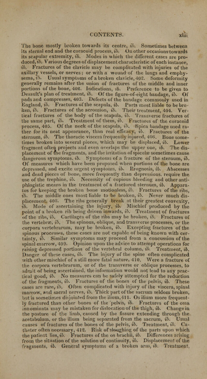 The bone mostly broken towards its centre, ib. Sometimes between its sternal end and the coracoid process, ib. On other occasionstowards its scapular extremity, ib. Modes in which the different cases are pro- duced, ib. Various degrees of displacement characteristic of each instance, ib. Fractures of the clavicle may be complicated with injuries of the axillary vessels, or nerves ; or with a wound of the lungs and emphy- sema, ib. Usual symptoms of a broken clavicle, 402. Some deformity generally remains after the union of fractures of the middle and inner portions of the bone, 402. Indications, ib. Preference to be given to Desault's plan of treatment, ib. Of the figure-of-eight bandage, ib. Of pads and compresses, 403. Defects of the bandage commonly used in England, ib. Fractures of the scapula, ib. Parts most liable to be bro- ken, t'6. Fractures of the acromion, ib. Their treatment, 404. Ver- tical fractures of the body of the scapula, t'6. Transverse fractures of the same part, ib. Treatment of them, ib. Fractures of the coracoid process, 405. Of the neck of the scapula, ib. Spica bandage used ra- ther for its neat appearance, than real efficacy, ib. Fractures of the sternum, ib. The thoracic viscera frequently injured, 406. Bone some- times broken into several pieces, which may be displaced, ib. Lower fragment often projects and even overlaps the upper one, ib. The dis- placement of foe fragments, and the irritation of spiculae sometimes cause dangerous symptoms, ib. Symptoms of a fracture of the sternum, ib. Of measures which have been proposed when portions of the bone are depressed, and excite urgent symptoms, ib. Prognosis, ib. Abscesses and dead pieces of bone, more frequently than depressions, require the use of the trephine, ib. Necessity of copious bleeding and other anti- phlogistic means in the treatment of a fractured sternum, ib. Appara- tus for keeping the broken bone motionless, ib. Fractures of the ribs, ib. The middle ones most liable to be broken, ib. Never much dis- placement, 408. The ribs generally break at their greatest convexity, ib. Mode of ascertaining the injury, ib. Mischief produced by the point of a broken rib being driven inwards, ib. Treatment of fractures of the ribs, ib. Cartilages of the ribs may be broken, ib. Fractures of the vertebrae, ib. The spinous, oblique, and transverse processes, or the corpora vertebrarum, may be broken, ib. Excepting fractures of the spinous processes, these cases are not capable of being known with cer- tainty, ib. Similar symptoms may proceed from a concussion of the spinal marrow, 409. Opinion upon the advice to attempt operations for raising depressed portions of the vertebral column, ib. Treatment, ib. Danger of these cases, ib. The injury of the spine often complicated with other mischief of a still more fatal nature, 410. Were a fracture of the corpora vertebrarum, or of the transverse or oblique processes, to admit of being ascertained, the information would not lead to any prac- tical good, ib. No measures can be safely attempted for the reduction of the fragments, ib. Fractures of the bones of the pelvis, ib. These cases are rare, ib. Often complicated with injury of the viscera, spinal marrow, and sacral nerves, i7>. Thick part of the sacrum seldom broken, but is sometimes disjointed from the ilium,411. Os ilium more frequent- ly fractured than other bones of the pelvis, ib. Fractures of the ossa innominata may be mistaken for dislocation of the thigh, ib. Change in the posture of the limb, caused by the fissure extending through the acetabulum, or the ilium being separated from the sacrum, ib. Usual causes of fractures of the bones of the pelvis, ib. Treatment, ib. Ca- theter often necessary, 412. Risk of sloughing of the parts upon which the patient lies, ib. Fractures of the os brachii, ib. Differences arising from the situation of the solution of continuity, ib. Displacement of the fragments, t'6. General symptoms of a broken arm, ib. Treatment,