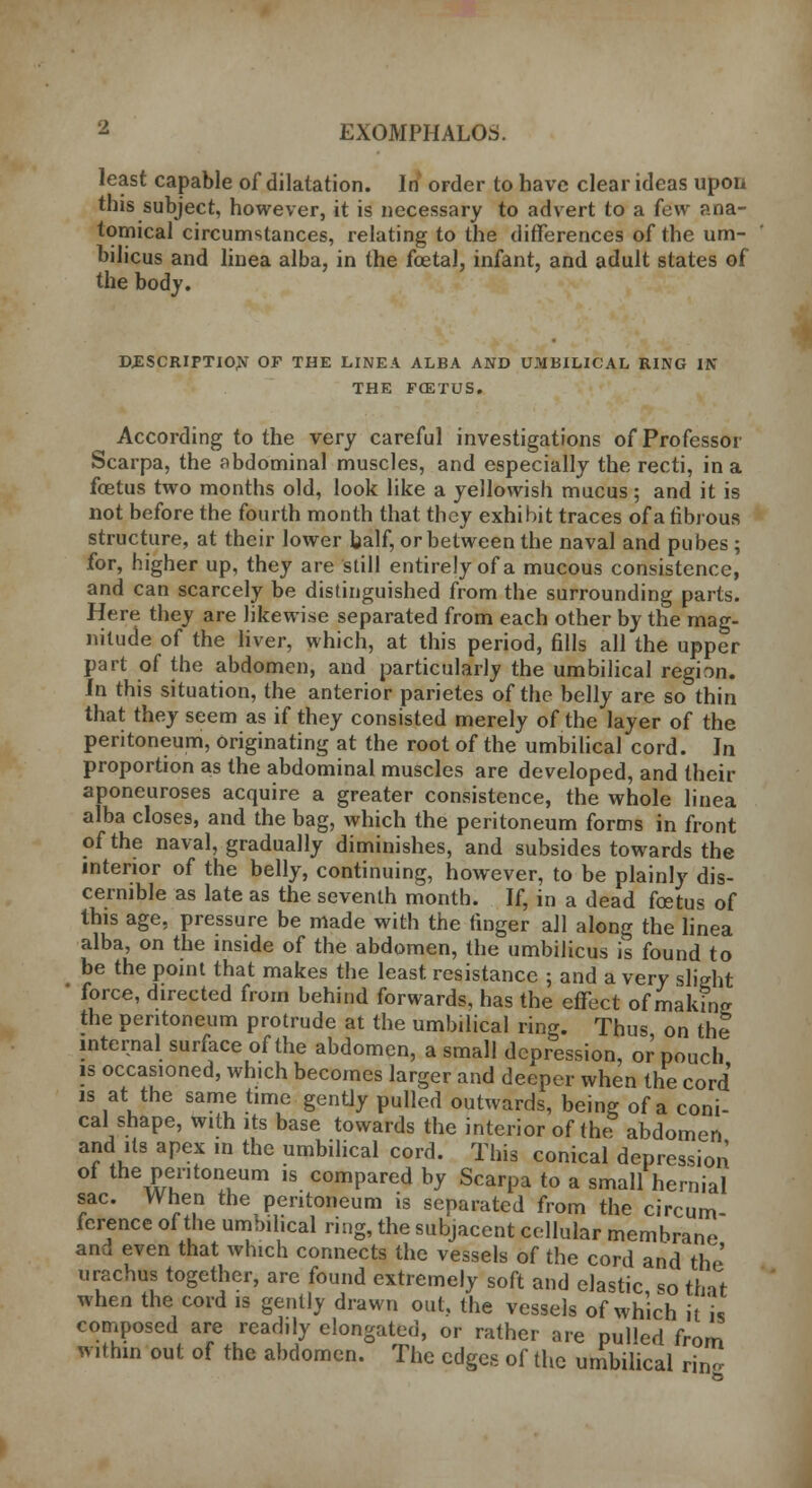 least capable of dilatation. In order to have clear ideas upon this subject, however, it is necessary to advert to a few ana- tomical circumstances, relating to the differences of the um- bilicus and linea alba, in the foetal, infant, and adult states of the body. DESCRIPTION OF THE LINEA ALBA AND UMBILICAL RING IN THE FCETUS. According to the very careful investigations of Professor Scarpa, the abdominal muscles, and especially the recti, in a foetus two months old, look like a yellowish mucus; and it is not before the fourth month that they exhibit traces of a fibrous structure, at their lower half, or between the naval and pubes ; for, higher up, they are still entirely of a mucous consistence, and can scarcely be distinguished from the surrounding parts. Here they are likewise separated from each other by the mag- nitude of the liver, which, at this period, fills all the upper part of the abdomen, and particularly the umbilical region. In this situation, the anterior parietes of the belly are so thin that they seem as if they consisted merely of the layer of the peritoneum, originating at the root of the umbilical cord. In proportion as the abdominal muscles are developed, and their aponeuroses acquire a greater consistence, the whole linea alba closes, and the bag, which the peritoneum forms in front of the naval, gradually diminishes, and subsides towards the interior of the belly, continuing, however, to be plainly dis- cernible as late as the seventh month. If, in a dead foetus of this age, pressure be made with the finger all along the linea alba, on the inside of the abdomen, the umbilicus is found to be the point that makes the least resistance ; and a very slight 1 force, directed from behind forwards, has the effect of making the peritoneum protrude at the umbilical ring. Thus on the internal surface of the abdomen, a small depression, or pouch is occasioned, which becomes larger and deeper when the cord is at the same time gently pulled outwards, being of a coni- cal shape, with its base towards the interior of the abdomen and its apex m the umbilical cord. This conical depression of the peritoneum is compared by Scarpa to a small hernial sac. When the peritoneum is separated from the circum- ference of the umbilical ring, the subjacent cellular membrane and even that which connects the vessels of the cord and the urachus together, are found extremely soft and elastic so tint when the cord is gently drawn out, the vessels of which it is composed are readily elongated, or rather are pulled from within out of the abdomen. The edges of the umbilical ring