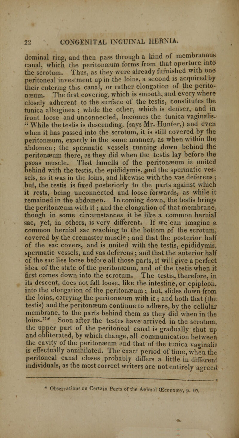 dominal ring, and then pass through a kind of membranous canal, which the peritonaeum forms from that aperture into the scrotum. Thus, as they were already furnished with one peritoneal investment up in the loins, a second is acquired by their entering this canal, or rather elongation of the perito- naeum. The first covering, which is smooth, and every where closely adherent to the surface of the testis, constitutes the tunica albuginea ; while the other, which is denser, and in front loose and unconnected, becomes the tunica vaginalis.  While the testis is descending, (says Mr. Hunter,) and even when it has passed into the scrotum, it is still covered by the peritonaeum, exactly in the same manner, as when within the abdomen; the spermatic vessels running down behind the peritonaeum there, as they did when the testis lay before the psoas muscle* That lamella of the peritonaeum is united behind with the testis, the epididymis, and the spermatic ves- sels, as it was in the loins, and likewise with the vas deferens ; but, the testis is fixed posteriorly to the parts against which it rests, being unconnected and loose forwards, as while it remained in the abdomen. Incoming down, the testis brings the peritonaeum with it; and the elongation of that membrane, though in some circumstances it be like a common hernial sac, yet, in others, is very different. If we can imagine a common hernial sac reaching to the bottom of the scrotum, covered by the cremaster muscle ; and that the posterior half of the sac covers, and is united with the testis, epididymis, spermatic vessels, and vas deferens ; and that the anterior half of the sac lies loose before all those parts, it will give a perfect idea of the state of the peritonaeum, and of the testis when it first comes down into the scrotum. The testis, therefore, in its descent, does not fall loose, like the intestine, or epiploon, into the elongation of the peritonaeum ; but, slides down from the loins, carrying the peritonaeum with it; and both that (the testis) and the peritonaeum continue to adhere, by the cellular membrane, to the parts behind them as they did when in the loins.* Soon after the testes have arrived in the scrotum- the upper part of the peritoneal canal is gradually shut up and obliterated, by which change, all communication between the cavity of the peritonaeum and that of the tunica vaginalis is effectually annihilated. The exact period of time, when the. peritoneal canal closes probably differs a little in different individuals, as the most correct writers are not entirely agreed Observations on Certain Parts of the Animal (Economy, p. 10.