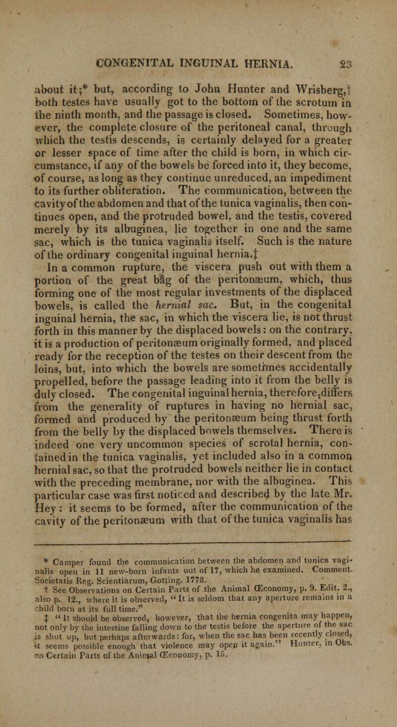 about it;* but, according lo John Hunter and Wrisberg,! both testes have usually got to the bottom of the scrotum in the ninth month, and the passage is closed. Sometimes, how- ever, the complete closure of the peritoneal canal, through which the testis descends, is certainly delayed for a greater or lesser space of time after the child is born, in which cir- cumstance, if any of the bowels be forced into it, they become, of course, as long as they continue unreduced, an impediment to its further obliteration. The communication, between the cavity of the abdomen and that of the tunica vaginalis, then con- tinues open, and the protruded bowel, and the testis, covered merely by its albuginea, lie together in one and the same sac, which is the tunica vaginalis itself. Such is the nature of the ordinary congenital inguinal hernia.J In a common rupture, the viscera push out with them a portion of the great bag of the peritonaeum, which, thus forming one of the most regular investments of the displaced bowels, is called the hernial sac. But, in the congenital inguinal hernia, the sac, in which the viscera lie, is not thrust forth in this manner by the displaced bowels: on the contrary, it is a production of peritonaeum originally formed, and placed ready for the reception of the testes on their descent from the loins, but, into which the bowels are sometimes accidentally propelled, before the passage leading into it from the belly is duly closed. The congenital inguinal hernia, therefore,differs from the generality of ruptures in having no hernial sac, formed and produced by the peritonaeum being thrust forth from the belly by the displaced bowels themselves. There is indeed one very uncommon species of scrotal hernia, con- tained in the tunica vaginalis, yet included also in a common hernial sac, so that the protruded bowels neither lie in contact with the preceding membrane, nor with the albuginea. This particular case was first noticed and described by the late Mr. Hey: it seems to be formed, after the communication of the cavity of the peritonaeum with that of the tunica vaginalis has * Camper found the communication between the abdomen and tunica vagi- nalis open in 11 new-born infants out of 17, which he examined. Comment. Societatis Reg. Scientiarum, Gotting. 1778. t See Observations on Certain Parts of the Animal (Economy, p. 9. Edit. 2., also p. 12., where it is observed,  It is seldom that any aperture remains in a child bom at its full time. $  It should be observed, however, that the hernia congenita may happen, not only by the intestine falling down to the testis before the aperture of the sac is shut up, but perhaps afterwards: for, when the sac has been recently closed, it seems possible enough that violence may opep it again. Hunter, in Obs.