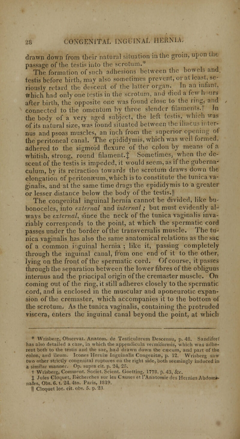 drawn down from their natural situation in the groin, upon the passage of the testis into the scrotum.* The formation of such adhesions between the bowels and. testis before birth, may also sometimes prevent, or at least, se- riously retard the descent of the latter organ. In an infant, which had only one testis in the scrotum, and died a few hairs after birth, the opposite one was found close to the ring, and connected to the omentum by three slender filaments.! In the body of a very aged subject, the left testis, which was of its natural size, was found situated between the iliacus inter- nus and psoas muscles, an inch from the superior opening of the peritoneal canal. The epididymis, which was well formed, adhered to the sigmoid flexure of the colon by means of a whitish, strong, round filament.J Sometimes, when the de- scent of the testis is impeded, it would seem, as if the guberna- culum, by its retraction towards the scrotum draws down the elongation of peritonaeum, which is to constitute the tunica va- ginalis, and at the same time drags the epididymis to a greater or lesser distance below the body of the testis.|| The congenital inguinal hernia cannot be divided, like bu bonoceles, into external and internal; but must evidently al- ways be external, since the neck of the tunica vaginalis inva- riably corresponds to the point, at which the spermatic cord passes under the border of the transversalis muscle. The tu- nica vaginalis has also the same anatomical relations as the sac of a common inguinal hernia ; like it, passing completely through the inguinal canal, from one end of it to the other, lying on the front of the spermatic cord. Of course, it passes through the separation between the lower fibres of the obliguas internus and the principal origin of the cremaster muscle. On coming out of the ring, it still adheres closely to the spermatic cord, and is enclosed in the muscular and aponeurotic expan- sion of the cremaster, which accompanies it to the bottom ol the scrotum. As the tunica vaginalis, containing the protruded viscera, enters the inguinal canal beyond the point, at which * Wrisberg, Observat. Anatom. de Testiculorum Descensu, p. 48. Sandifor? has also detailed a case, in which the appendicula vermiformis, which was adhe- rent both to the testis and the sac, had drawn down the caecum, and part of the colon, and ileum. Icones Hernias Inguinalis Congenita?, p. 12. Wrisberg saw two other strictly congenital ruptures on the right side, both seemingly induced in a similar manner. Op. supra cit. p. 24, 25. t Wrisberg, Comment. Societ. Scient. Goetting. 1778. p. 43, &c. X Jules Cloquet, Kecheiches sur les Causes et l'Anatomie des HemiesAb ' nales, Obs. 6. t. 24. 4to. Paris, 1819. II Cloquet loc. cit. ob?. 6. p.