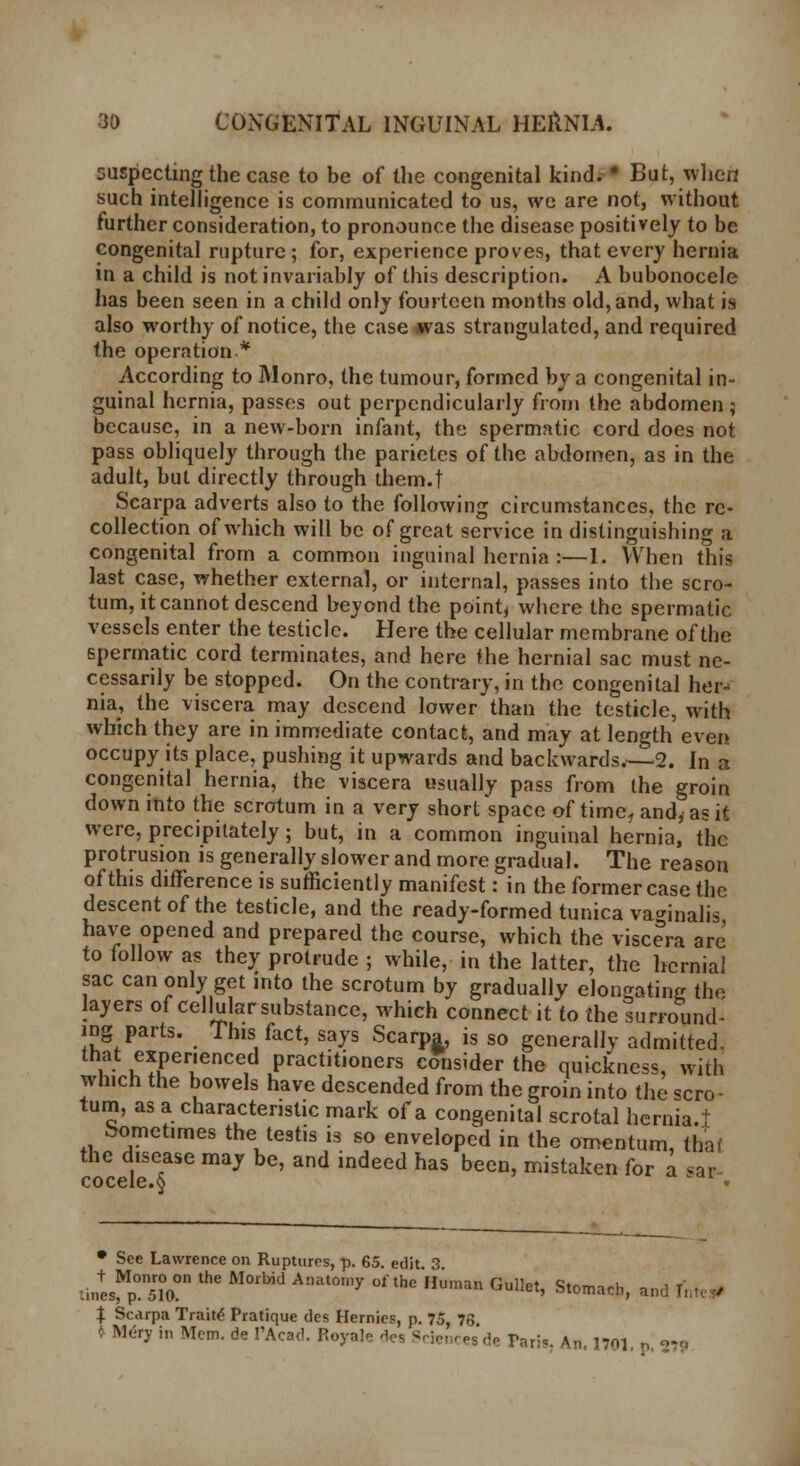 suspecting the case to be of the congenital kind. • But, when such intelligence is communicated to us, we are not, without further consideration, to pronounce the disease positively to be congenital rupture; for, experience proves, that every hernia in a child is not invariably of this description. A bubonocele has been seen in a child only fourteen months old, and, what is also worthy of notice, the case was strangulated, and required the operation * According to Monro, the tumour, formed by a congenital in- guinal hernia, passes out perpendicularly from the abdomen ; because, in a new-born infant, the spermatic cord does not pass obliquely through the parietes of the abdomen, as in the adult, but directly through them.t Scarpa adverts also to the following circumstances, the re- collection of which will be of great service in distinguishing a congenital from a common inguinal hernia :—1. When this last case, whether external, or internal, passes into the scro- tum, it cannot descend beyond the point* where the spermatic vessels enter the testicle. Here the cellular membrane of the spermatic cord terminates, and here Hie hernial sac must ne- cessarily be stopped. On the contrary, in the congenital her- nia, the viscera may descend lower than the testicle, with which they are in immediate contact, and may at length even occupy its place, pushing it upwards and backwards.—2. In a congenital hernia, the viscera usually pass from the groin down into the scrotum in a very short space of time, and, as it were, precipitately ; but, in a common inguinal hernia, the protrusion is generally slower and more gradual. The reason of this difference is sufficiently manifest: in the former case the descent of the testicle, and the ready-formed tunica vaginalis have opened and prepared the course, which the visceVa arc to follow as they protrude ; while, in the latter, the hernial sac can only get into the scrotum by gradually elongating the layers of cellular substance, which connect it to the surround- ing parts. This fact, says Scarpa, is so generallv admitted, that experienced practitioners consider the quickness, with which the bowels have descended from the groin into the scro- tum, as a characteristic mark of a congenital scrotal hernia.t Sometimes the testis is so enveloped in the omentum, that the disease may be, and indeed has been, mistaken for a sar- • See Lawrence on Ruptures, p. 65. edit 3 :n,+esMp0.n5To0n ^ ^ A!Ull°ly ** HUman Gullet> St0™h, and I $ Scarpa Traite Pratique des Hernies, p. 75, 76 » M.-ry in Mem. de I'Acad. Reyale to Sciences de Tari*. An, 1701. p