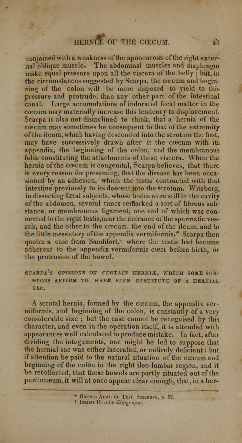 conjoined with a weakness of the aponeurosis of the right exter- nal oblique muscle. The abdominal muscles and diaphragm make equal pressure upon all the viscera of the belly ; but, in the circumstances suggested by Scarpa, the coecum and begin- ning of the colon will be more disposed to yield to this pressure and protrude, than any other part of the intestinal canal. Large accumulations of indurated fecal matter in the coecum may materially increase this tendency to displacement. Scarpa is also not disinclined to think, that a hernia of the coecum may sometimes be consequent to that of the extremity of the ileum, which having descended into the scrotum the first, may have successively drawn after it the coecum with its appendix, the beginning of the colon, and the membranous folds constituting the attachments of these viscera. When the hernia of the coecum is congenital, Scarpa believes, that there is every reason for presuming, that the disease has been occa- sioned by an adhesion, which the testis contracted with that intestine previously to its descent into the scrotum. Wrisberg, in dissecting foetal subjects, whose testes were still in the cavity of the abdomen, several times reritarked a sort of fibrous sub- stance or membranous ligament, one end of which was con- nected to the right testis,near the entrance of the spermatic ves- sels, and the other .to the coecum, the end of the ileum, and to the little mesentery of the appendix vermiformis.* Scarpa then quotes a case from Sandifort,t where the testis had become adherent to the appendix vermiformis cceci before birth, or the protrusion of the bowel. Scarpa's opinions on certain hernia, which some sur- geons AFFIRM TO HAVE BEEN DESTITUTE OF A HERNIAL SAC. A scrotal hernia, formed by the coecum, the appendix ver- miformis, and beginning of the colon, is constantly of a very considerable size ; but the case cannot be recognised by this character, and even in the operation itself, it is attended with appearances well calculated to produce mistake. In fact, after dividing the integuments, one might be led to suppose that the hernial sac was either lacerated, or entirely deficient: but if attention be paid to the natural situation of the coecum and beginning of the colon in the right ileo-lumbar region, and it be recollected, that these bowels are partly situated out of the peritonaeum, it will at once appear clear enough, that, in a her- * Observ. Anat. de Test, descensu, p. 52. . t Icones H:rrfi3> C&pgeqitae