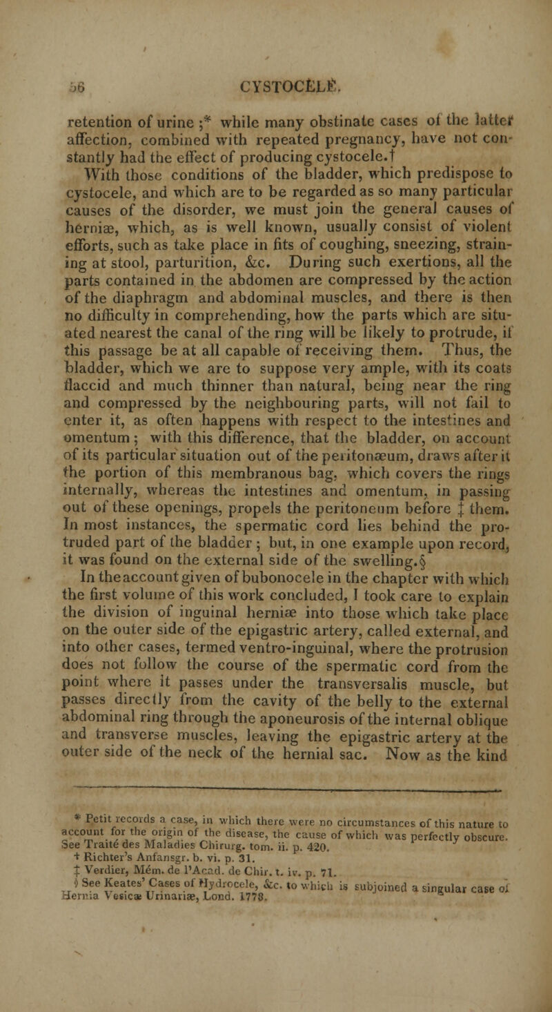 CYSTOCtLt'. retention of urine ;* while many obstinate cases ol the latter affection, combined with repeated pregnancy, have not con- stantly had the effect of producing cystocele.t With those conditions of the bladder, which predispose to cystocele, and which are to be regarded as so many particular causes of the disorder, we must join the general causes of hernias, which, as is well known, usually consist of violent efforts, such as take place in fits of coughing, sneezing, strain- ing at stool, parturition, &c. During such exertions, all the parts contained in the abdomen are compressed by the action of the diaphragm and abdominal muscles, and there is then no difficulty in comprehending, how the parts which are situ- ated nearest the canal of the ring will be likely to protrude, if this passage be at all capable of receiving them. Thus, the bladder, which we are to suppose very ample, with its coats flaccid and much thinner than natural, being near the ring and compressed by the neighbouring parts, will not fail to enter it, as often happens with respect to the intestines and omentum ; with this difference, that the bladder, on account of its particular situation out of the peiitonaeum, draws after it the portion of this membranous bag, which covers the rings internally, whereas the intestines and omentum, in passing out of these openings, propels the peritoneum before J them. In most instances, the spermatic cord lies behind the pro- truded part of the bladder ; but, in one example upon record, it was found on the external side of the swelling.§ In theaccount given of bubonocele in the chapter with which the first volume of this work concluded, I took care to explain the division of inguinal hernia? into those which take place on the outer side of the epigastric artery, called external, and into other cases, termed ventro-inguinal, where the protrusion does not follow the course of the spermatic cord from the point where it passes under the transversalis muscle, but passes direclly from the cavity of the belly to the external abdominal ring through the aponeurosis of the internal oblique and transverse muscles, leaving the epigastric artery at the outer side of the neck of the hernial sac. Now as the kind * Petit records a case, in which there were no circumstances of this nature to account for the origin of the disease, the cause of which was perfectly obscure. :3ee Fraitc des Maladies Chirurg. torn. ii. p. 420. + Richter's Anfansgr. b. vi. p. 31. £ Verdier, Mem. de l'Acad. de Chir. t. iv. p. 71. <) See Keates' Cases of Hydrocele, &c. to which' is subjoined a singular case ol d,ern;a V esica; Unnanaj, Loncl. 1778.