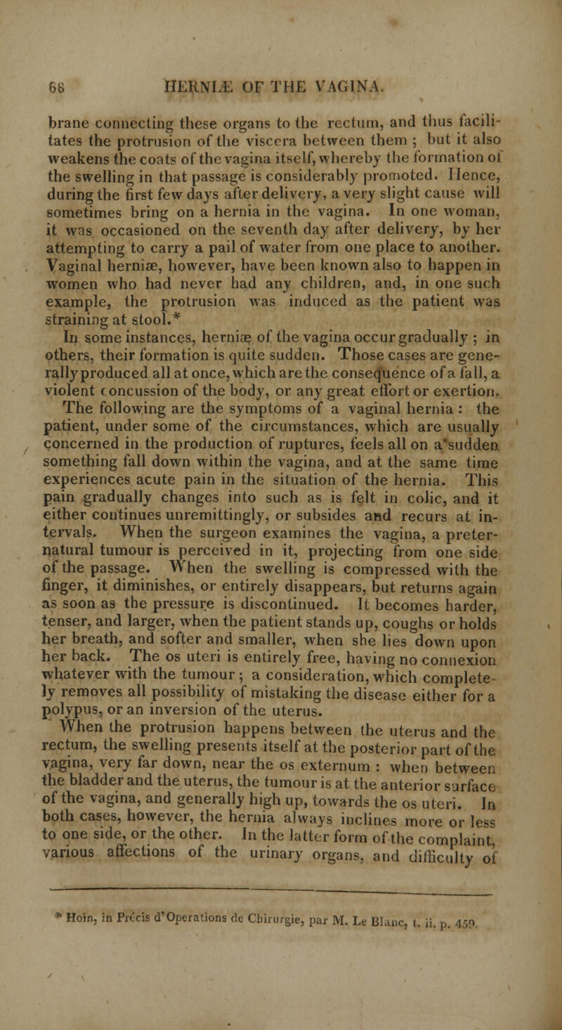 brane connecting these organs to the rectum, and thus facili- tates the protrusion of the viscera between them ; but it also weakens the coats of the vagina itself, whereby the formation ol the swelling in that passage is considerably promoted. Hence, during the first few days after delivery, a very slight cause will sometimes bring on a hernia in the vagina. In one woman, it was occasioned on the seventh day after delivery, by her attempting to carry a pail of water from one place to another. Vaginal herniae, however, have been known also to happen in women who had never had any children, and, in one such example, the protrusion was induced as the patient was straining at stool.* In some instances, herniae of the vagina occur gradually ; in others, their formation is quite sudden. Those cases are gene- rally produced all at once, which are the consequence ofafall,a violent c oncussion of the body, or any great effort or exertion. The following are the symptoms of a vaginal hernia : the patient, under some of the circumstances, which are usually Concerned in the production of ruptures, feels all on a'sudden something fall down within the vagina, and at the same time experiences acute pain in the situation of the hernia. This pain gradually changes into such as is felt in colic, and it either continues unremittingly, or subsides and recurs at in- tervals. When the surgeon examines the vagina, a preter- natural tumour is perceived in it, projecting from one side of the passage. When the swelling is compressed with the finger, it diminishes, or entirely disappears, but returns again as soon as the pressure is discontinued. It becomes harder, tenser, and larger, when the patient stands up, coughs or holds her breath, and softer and smaller, when she lies down upon her back. The os uteri is entirely free, having no connexion whatever with the tumour; a consideration, which complete ly removes all possibility of mistaking the disease either for a polypus, or an inversion of the uterus. When the protrusion happens between the uterus and the rectum, the swelling presents itself at the posterior part of the vagina, very far down, near the os externum : when between the bladder and the uterus, the tumour is at the anterior surface of the vagina, and generally high up, towards the os uteri. In both cases, however, the hernia always inclines more or less to one side, or the other. In the latter form of the complaint, various affections of the urinary organs, and difficulty of Hoin, in Precis d'Operations de Cbirurgje, par M. Le Blanc, t. ii. p. 459.