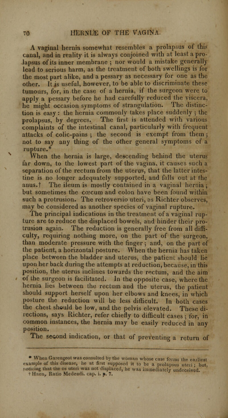 A vaginal hernia somewhat resembles a prolapsus of thi- caual, and in reality it is always conjoined with at least a pro- Japsus of its inner membrane ; nor would a mistake generally lead to serious harm, as the treatment of both swellings is for the most part alike, and a pessary as necessary for one as the other. It is useful, however, to be able to discriminate these tumours, for, in the case of a hernia, if the surgeon were to apply a pessary before he had carefully reduced the viscera, he might occasion symptoms of strangulation. The distinc- tion is easy: the hernia commonly takes place suddenly ; the prolapsus, by degrees. The first is attended with various complaints of the intestinal canal, particularly with frequent attacks of colic-pains ; the second is exempt from them ; not to say any thing of the other general symptoms of a rupture.* When the hernia is large, descending behind the uterus far down, to the lowest part of the vagina, it causes such a separation of the rectum from the uterus, that the latter intes- tine is no longer adequately supported, and falls out at the anus.t The ileum is mostly contained in a vaginal hernia; but sometimes the coecum and colon have been found within such a protrusion. The retroversio uteri, as Richter observes, may be considered as another species of vaginal rupture. The principal indications in the treatment of a vaginal rup- ture are to reduce the displaced bowels, and hinder their pro- trusion again. The reduction is generally free from all diffi- culty, requiring nothing more, on the part of the surgeon, than moderate pressure with the finger; and, on the part of the patient, a horizontal posture. When the hernia has taken place between the bladder and uterus, the patient should lie upon her back during the attempts at reduction, because, in this position, the uterus inclines towards the rectum, and the aim of the surgeon is facilitated. In the opposite case, where the hernia lies between the rectum and the uterus, the patient should support herself upon her elbows and knees, in which posture the reduction will be less difficult. In both cases the chest should be low, and the pelvis elevated. These di- rections, says Richter, refer chiefly to difficult cases ; for, in common instances, the hernia may be easily reduced in any position. The second indication, or that of preventing a return of • When Gavengoot was consulted by the woman whose case forms the earliest example of this disease, he at first supposed it to be a prolapsus uteii ; but •lOticing that the os uteri was not displaced, he was immediately undeceived.