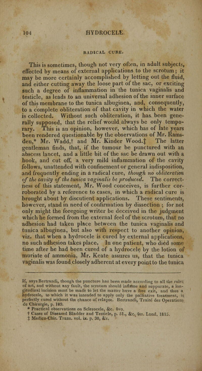 RADICAL CURE. This is sometimes, though not very often, in adult subjects, effected by means of external applications to the scrotum; it may be more certainly accomplished by letting out the fluid, and either cutting away the loose part of the sac, or exciting such a degree of inflammation in the tunica vaginalis and testicle, as leads to an universal adhesion of the inner surface of this membrane to the tunica albuginea, and, consequently, to a complete obliteration of that cavity in which the water is collected. Without such obliteration, it has been gene- rally supposed, that the relief would always be only tempo- rary. This is an opinion, however, which has of late years been rendered questionable by the observations of Mr. Rams- den,* Mr. Wadd,t and Mr. Kinder Wood.f The latter gentleman finds, that, if the tumour be punctured with an abscess lancet, and a little bit of the sac be drawn out with a hook, and cut off, a very mild inflammation of the cavity follows, unattended with confinement or general indisposition, and frequently ending in a radical cure, though no obliteration of the Gavity of the tunica vaginalis be produced. The correct- ness of this statement, Mr. Wood conceives, is further cor- roborated by a reference to cases, in which a radical cure is brought about by discutient applications. These sentiments, however, stand in need of confirmation by dissection ; for not only might the foregoing writer be deceived in the judgment which he formed from the external feel of the scrotum, that no adhesion had taken place between the tunica vaginalis and tunica albuginea, but also with respect to another opinion, viz. that when a hydrocele is cured by external applications, no such adhesion takes place. In one patient, who died some time after he had been cured of a hydrocele by the lotion of muriate of ammonia, Mr. Keate assures us, that the tunica vaginalis was foundclosely adherent at every point to the tunica If, says Bertrandi, though the puncture has been made according to all the rulec of art, and without any fault, the scrotum should inflame and suppurate, a lon- gitudinal incision must be made to let the matter have a free exit, and thus a hydrocele, to which it was intended to apply only the palliative treatment, is perfectly cured without the chance of relapse. Bertrandi, Traite des Operations de Chirurgie, p. 189. * Practical observations on Sclerocele, &c. 8vo. + Cases of Diseased Bladder and Testicle, p. 51., &c.44to. Lond. 1815. t Medico-Chir. Trans, vol. ix. p. 38, &c.