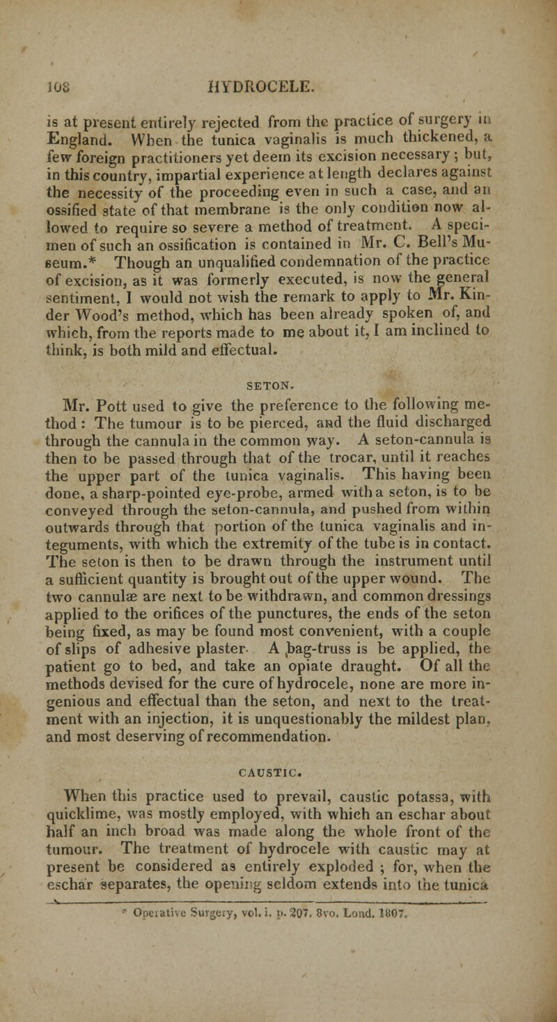 is at present entirely rejected from the practice of surgery in England. When the tunica vaginalis is much thickened, a few foreign practitioners yet deem its excision necessary ; but, in this country, impartial experience at length declares against the necessity of the proceeding even in such a case, and an ossified state of that membrane is the only condition now al- lowed to require so severe a method of treatment. A speci- men of such an ossification is contained in Mr. C. Bell's Mu- seum.* Though an unqualified condemnation of the practice of excision, as it was formerly executed, is now the general sentiment, I would not wish the remark to apply to Mr. Kin- der Wood's method, which has been already spoken of, and which, from the reports made to me about it, I am inclined to think, is both mild and effectual. SETON. Mr. Pott used to give the preference to the following me- thod : The tumour is to be pierced, and the fluid discharged through the cannula in the common way. A seton-cannula is then to be passed through that of the trocar, until it reaches the upper part of the tunica vaginalis. This having been done, a sharp-pointed eye-probe, armed with a seton, is to be conveyed through the seton-cannula, and pushed from within outwards through that portion of the tunica vaginalis and in- teguments, with which the extremity of the tube is in contact. The seton is then to be drawn through the instrument until a sufficient quantity is brought out of the upper wound. The two cannulas are next to be withdrawn, and common dressings applied to the orifices of the punctures, the ends of the seton being fixed, as may be found most convenient, with a couple of slips of adhesive plaster A ,bag-truss is be applied, the patient go to bed, and take an opiate draught. Of all the methods devised for the cure of hydrocele, none are more in- genious and effectual than the seton, and next to the treat- ment with an injection, it is unquestionably the mildest plan, and most deserving of recommendation. CAUSTIC. When this practice used to prevail, caustic potassa, with quicklime, was mostly employed, with which an eschar about half an inch broad was made along the whole front of the tumour. The treatment of hydrocele with caustic may at present be considered as entirely exploded ; for, when the eschar separates, the opening seldom extends into the tunica ' Opeiative Surgery, vol. i. p. 207. 8vo. Lond. 1807.