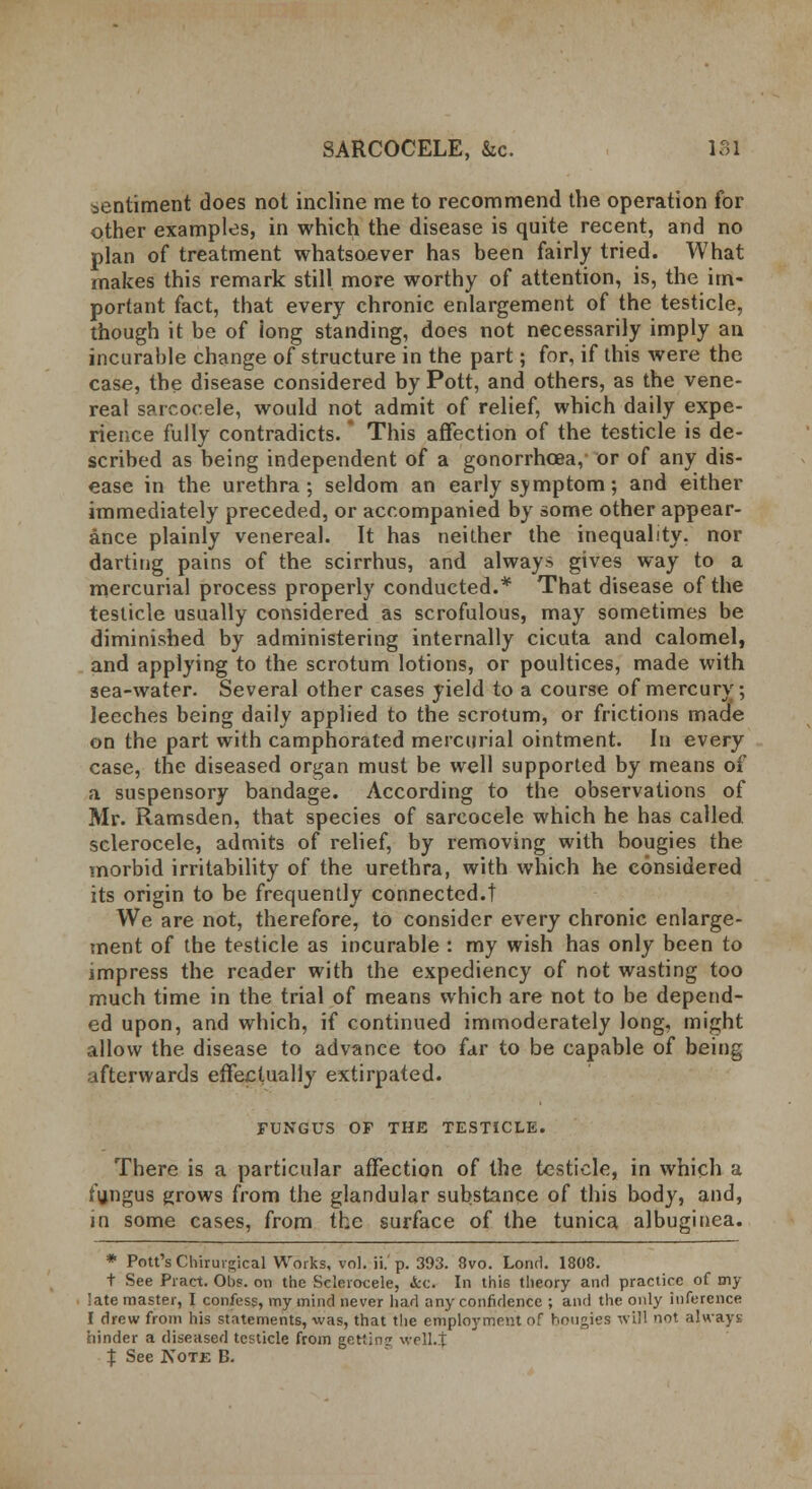 sentiment does not incline me to recommend the operation for other examples, in which the disease is quite recent, and no plan of treatment whatsoever has been fairly tried. What makes this remark still more worthy of attention, is, the im- portant fact, that every chronic enlargement of the testicle, though it be of iong standing, does not necessarily imply an incurable change of structure in the part; for, if this were the case, the disease considered by Pott, and others, as the vene- real safcocele, would not admit of relief, which daily expe- rience fully contradicts. * This affection of the testicle is de- scribed as being independent of a gonorrhoea, or of any dis- ease in the urethra; seldom an early symptom; and either immediately preceded, or accompanied by some other appear- ance plainly venereal. It has neither the inequality, nor darting pains of the scirrhus, and always gives way to a mercurial process properly conducted.* That disease of the testicle usually considered as scrofulous, may sometimes be diminished by administering internally cicuta and calomel, and applying to the scrotum lotions, or poultices, made with sea-water. Several other cases yield to a course of mercury; leeches being daily applied to the scrotum, or frictions made on the part with camphorated mercurial ointment. In every case, the diseased organ must be well supported by means of a suspensory bandage. According to the observations of Mr. Ramsden, that species of sarcocele which he has called sclerocele, admits of relief, by removing with bougies the morbid irritability of the urethra, with which he considered its origin to be frequently connected.! We are not, therefore, to consider every chronic enlarge- ment of the testicle as incurable : my wish has only been to impress the reader with the expediency of not wasting too much time in the trial of means which are not to be depend- ed upon, and which, if continued immoderately long, might allow the disease to advance too far to be capable of being afterwards effectually extirpated. FUNGUS OF THE TESTICLE. There is a particular affection of the testicle, in which a fungus grows from the glandular substance of this body, and, in some cases, from the surface of the tunica albuginea. * Pott's Chirurgical Works, vol. ii.' p. 393. 8vo. Lond. 1808. t See Pract. Ohs. on the Selerocele, <Scc. In this theory and practice of my 'ate master, I confess, my mind never had any confidence ; and the only inference I drew from his statements, was, that the employment of bougies will not always hinder a diseased testicle from getting well.} % See Note B.