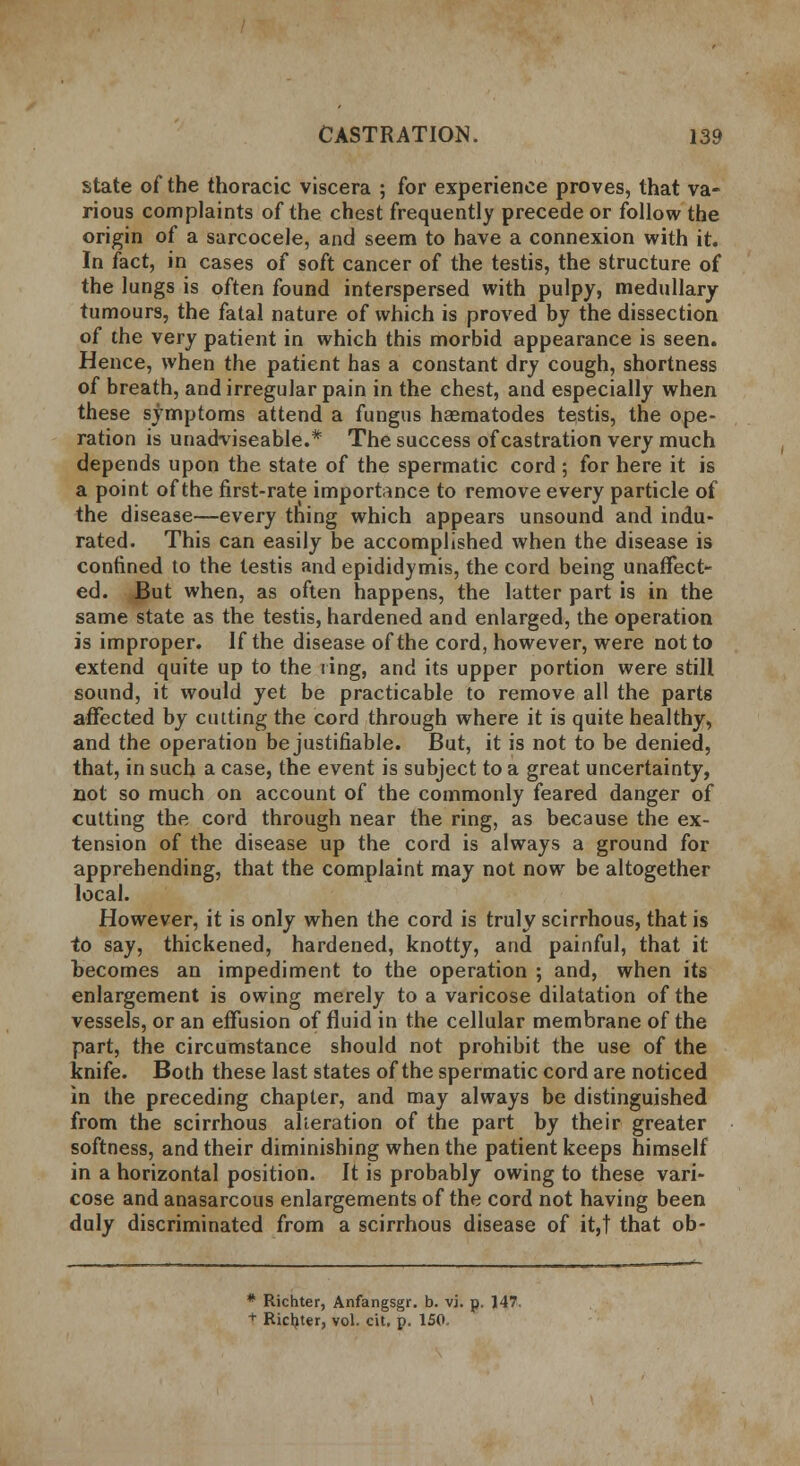 state of the thoracic viscera ; for experience proves, that va- rious complaints of the chest frequently precede or follow the origin of a sarcocele, and seem to have a connexion with it. In fact, in cases of soft cancer of the testis, the structure of the lungs is often found interspersed with pulpy, medullary- tumours, the fatal nature of which is proved by the dissection of the very patient in which this morbid appearance is seen. Hence, when the patient has a constant dry cough, shortness of breath, and irregular pain in the chest, and especially when these symptoms attend a fungus haematodes testis, the ope- ration is unadviseable.* The success of castration very much depends upon the state of the spermatic cord ; for here it is a point of the first-rate importance to remove every particle of the disease—every thing which appears unsound and indu- rated. This can easily be accomplished when the disease is confined to the testis and epididymis, the cord being unaffect- ed. But when, as often happens, the latter part is in the same state as the testis, hardened and enlarged, the operation is improper. If the disease of the cord, however, were not to extend quite up to the ring, and its upper portion were still sound, it would jet be practicable to remove all the parts affected by cutting the cord through where it is quite healthy, and the operation be justifiable. But, it is not to be denied, that, in such a case, the event is subject to a great uncertainty, not so much on account of the commonly feared danger of cutting the cord through near the ring, as because the ex- tension of the disease up the cord is always a ground for apprehending, that the complaint may not now be altogether local. However, it is only when the cord is truly scirrhous, that is to say, thickened, hardened, knotty, and painful, that it becomes an impediment to the operation ; and, when its enlargement is owing merely to a varicose dilatation of the vessels, or an effusion of fluid in the cellular membrane of the part, the circumstance should not prohibit the use of the knife. Both these last states of the spermatic cord are noticed in the preceding chapter, and may always be distinguished from the scirrhous alteration of the part by their greater softness, and their diminishing when the patient keeps himself in a horizontal position. It is probably owing to these vari- cose and anasarcous enlargements of the cord not having been duly discriminated from a scirrhous disease of it,t that ob- * Richter, Anfangsgr. b. vi. p. 147. t Richter, vol. cit, p. 150.