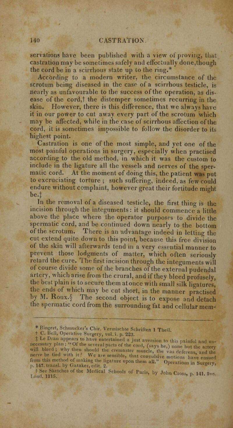 servations have been published with a view of proving, that castration may be sometimes safely and effectually done,though the cord be in a scirrhous state up to the ring.* According to a modern writer, the circumstance of the scrotum being diseased in the case of a scirrhous testicle, is nearly as unfavourable to the success of the operation, as dis- ease of the cord,t the distemper sometimes recurring in the skin. However, there is this difference, that we always have it in our power to cut away every part of the scrotum which may be affected, while in the case of scirrhous affection of the cord, it is sometimes impossible to follow the disorder to its highest point. Castration is one of the most simple, and yet one of the most painful operations in surgery, especially when practised according to the old method, in which it was the custom to include in the ligature all the vessels and nerves of the sper- matic cord. At the moment of doing this, the patient was put to excruciating torture ; such suffering, indeed, as few could endure without complaint, however great their fortitude might be.J In the removal of a diseased testicle, the first thing is the incision through the integuments : it should commence a little above the place where the operator purposes to divide the spermatic cord, and be continued down nearly to the bottom of the scrotum. There is an advantage indeed in letting the cut extend quite down to this point, because this free division of the skin will afterwards tend in a very essential manner to prevent those lodgments of matter, which often seriously retard the cure. The first incision through the integuments will of course divide some of the branches of the external pudendal artery, which arise from the crural, and if they bleed profusely, the best plain is to secure them at once with small silk ligatures! the ends of which may be cut short, in the manner practised by M. Roux.§ The second object is to expose and detach the spermatic cord from the surrounding fat and cellular mem- * Bingert, Schmucker's Chir. Vermischte Sehriften 1 Theil. t C. Bell, Operative Surgery, vol. i. p. 223. t Le Draii appears to have entertained a just aversion to this painful and un- »Tn7J*ZCS,fthe.seV,e5alPart80fthe C0ld> (say* h^) one but the artery w.ll bleed; why theni should the creiuaster muscle, the vas deferens, and the nerve.be tied with »t ? We are sensible, that convulsive motions have ensued from tins method of mak.ng the l.ga.ure upon them all. Operations in Surgery, p. 147. transl. by t.ataker, edit. 2. ^u»sc'j'j } See Sketches of the Medical Schools of Paris, by John Cross, p. 141. 8vo I ond. 1315. ' r