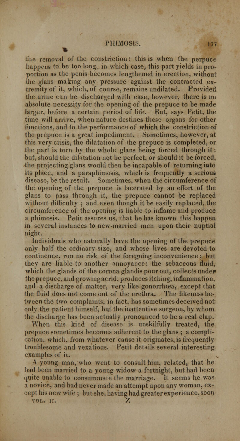 % Uie removal of the constriction: this is when the perpucf happens to be too long, in which case, this part yields in pro- portion as the penis becomes lengthened in erection, without the glans making any pressure against the contracted ex- tremity of it, which, of course, remains undilated. Provided the urine can be discharged with ease, however, there is no absolute necessity for the opening of the prepuce to be made larger, before a certain period of life. But, says Petit, the time will arrive, when nature destines these organs for other functions, and to the performance of which the constriction of the prepuce is a great impediment. Sometimes, however, at this very crisis, the dilatation of ihe prepuce is completed, or the part is torn by the whole glans being forced through it: but, should the dilatation not be perfect, or should it be forced, the projecting glans would then be incapable of returning into its place, and a paraphimosis, which is frequently a serious disease, be the result. Sometimes, when the circumference of the opening of the prepuce is lacerated by an effort of the glans to pass through it, the prepuce cannot be replaced without difficulty ; and even though it be easily replaced, the circumference of the opening is liable to inflame and produce a phimosis. Petit assures us, that he has known this happen in several instances to new-married men upon their nuptial night. Individuals who naturally have the opening of the prepuce only half the ordinary size, and whose lives are devoted to continence, run no risk of the foregoing inconvenience ; but they are liable to another annoyance: the sebaceous fluid, which the glands of the corona glandis pour out, collects undep the prepuce, and growingacrid. produces itching, inflammation, and a discharge of matter, very like gonorrhoea, except that the fluid does not come out of the urethra. The likeness be- tween the two complaints, in fact, has sometimes deceived not only the patient himself, but the inattentive surgeon, by whom the discharge has been actually pronounced to be a real clap. When this kind of disease is unskilfully treated, the prepuce sometimes becomes adherent to the glans ; a compli- cation, which, from whatever cause it originates, is frequently troublesome and vexatious. Petit details several interesting examples of it. A young man, who went to consult him, related, that he had been married to a young widow a fortnight, but had been quite unable to consummate the marriage. It seems he was a novice, and had never made an attempt upon any woman, ex- cept his new wife : but she, having had greater experience, soon vol. n. Z