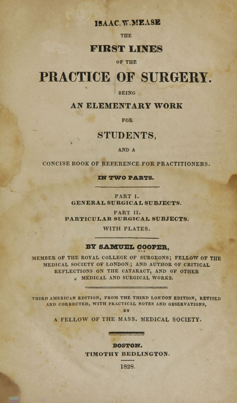 ISAAC Yi'.MEASE THE FIRST LINES OP THE PRACTICE OF SURGERY. BEING AN ELEMENTARY WORK FOR STUDENTS, AND A CONCISE BOOK OF REFERENCE FOR PRACTITIONERS. IN TWO PARTS. 4 PART I. GENERAL, SURGICAL. SUBJECTS. PART II. PARTICULAR SURGICAL SUBJECTS. WITH PLATES. BY SAMUEL COOPER, MEMBER OP THE ROYAL COLLEGE OF SURGEONS; FELLOW OF THE MEDICAL SOCIETY OF LONDON J AND AUTHOR OF CRITICAL REFLECTIONS ON THE CATARACT, AND OF OTHER . MEDICAL AND SURGICAL WORKS. THIRD AMERICAN EDITION, FROM THE THIRD LONDON EDITION, REVISED AND CORRECTED, WITH PRACTICAL NOTES AND OBSERVATIONS, BY A FELLOW OF THE MASS. MEDICAL SOCIETY. I BOSTON-. TIMOTHY BEDLINGTON. 1828.