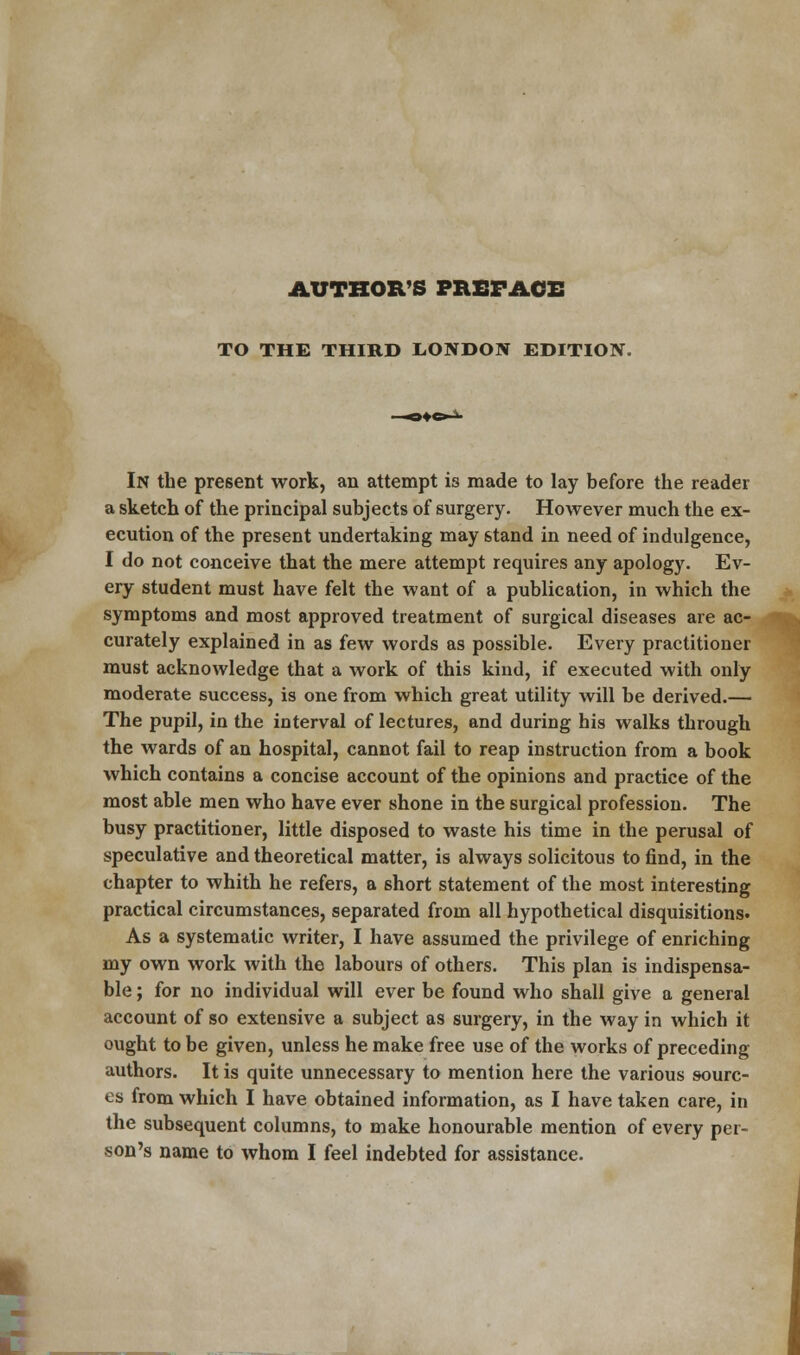 AUTHOR'S PREFACE TO THE THIRD LONDON EDITION. In the present work, an attempt is made to lay before the reader a sketch of the principal subjects of surgery. However much the ex- ecution of the present undertaking may stand in need of indulgence, I do not conceive that the mere attempt requires any apology. Ev- ery student must have felt the want of a publication, in which the symptoms and most approved treatment of surgical diseases are ac- curately explained in as few words as possible. Every practitioner must acknowledge that a work of this kind, if executed with only moderate success, is one from which great utility will be derived.— The pupil, in the interval of lectures, and during his walks through the wards of an hospital, cannot fail to reap instruction from a book which contains a concise account of the opinions and practice of the most able men who have ever shone in the surgical profession. The busy practitioner, little disposed to waste his time in the perusal of speculative and theoretical matter, is always solicitous to find, in the chapter to whith he refers, a short statement of the most interesting practical circumstances, separated from all hypothetical disquisitions. As a systematic writer, I have assumed the privilege of enriching my own work with the labours of others. This plan is indispensa- ble ; for no individual will ever be found who shall give a general account of so extensive a subject as surgery, in the way in which it ought to be given, unless he make free use of the works of preceding authors. It is quite unnecessary to mention here the various sourc- es from which I have obtained information, as I have taken care, in the subsequent columns, to make honourable mention of every per- son's name to whom I feel indebted for assistance.