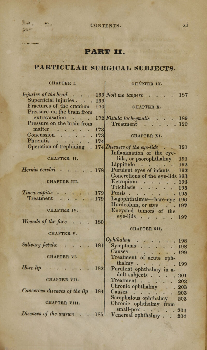 PART II. PARTICULAR SURGICAL SUBJECTS. CHAPTER I. Injuries of the head . . . 169 Superficial injuries . . .169 Fractures of the cranium 170 Pressure on the brain from extravasation . . . 172 Pressure on the brain from matter 173 Concussion 173 Phrenitis 174 Operation of trephining . 174 CHAPTER II. Hernia cerebri 178 CHAPTER III. Tinea capitis Treatment CHAPTER IV. Wounds of the face . . . CHAPTER V. Salivary fistula . . . . CHAPTER VI. Hare-lip CHAPTER VII. Cancerous diseases of the lip CHAPTER VIII. Diseases of the antrum . . 179 179 180 181 182 184 185 CHAPTER IX. Noli me tangere . . . CHAPTER X. Fistula lachrymalis . . Treatment . . . CHAPTER XI. 187 189 190 191 Diseases of the eye-lids . Inflammation of the eye- lids, or psorophthalmy 191 Lippitudo 192 Purulent eyes of infants 192 Concretions of the eye-lids 193 Ectropium 193 Trichiasis 195 Ptosis 195 Lagophthalmus—hare-eye 196 Hordeolum, or stye . .197 Encysted tumors of the eye-lids 197 CHAPTER XII,. Ophthalmy 19s Symptoms 198 Causes 199 Treatment of acute oph- thalmy 199 Purulent ophthalmy in a- dult subjects . . . .201 Treatment 202 Chronic ophthalmy . . 203 Causes 203 Scrophulous ophthalmy 203 Chronic ophthalmy from small-pox 204 Venereal ophthalmy . . 204