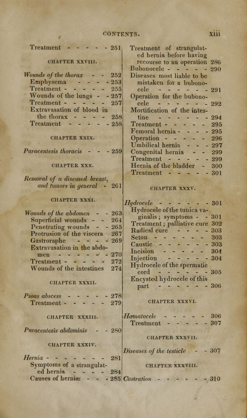 Treatment 251 CHAPTER XXVIII. Wounds of the thorax - - 252 Emphysema - - - - 253J Treatment ----- 255 Wounds of the lungs - - 257 Treatment ----- 257 Extravasation of blood in the thorax - - - - 258 Treatment ----- 258 CHAPTER XXIX. Paracentesis thoracis - CHAPTER XXX. 259 Removal of a diseased breast, and tumors in general - 2G1 CHAPTER XXXI. Wounds of the abdomen - - 263 Superficial wounds - - 264 Penetrating wounds - - 265 Protrusion of the viscera 267 Gastroraphe - - - - 269 Extravasation in the abdo- men - 270 Treatment 272 Wounds of the intestines 274 CHAPTER XXXII. Psoas abscess - - - - - 278 Treatment 279 CHAPTER XXXIII. Paracentesis abdominis - - 280 CHAPTER XXXIV. Hernia - - 281 Symptoms of a strangulat- ed hernia - - - - 284 Causes of hernire - - - 285 Treatment of strangulat- ed hernia before having recourse to an operation 286 Bubonocele ----- 290 Diseases most liable to be mistaken for a bubono- cele ---___ 291 Operation for the bubono- cele ------ 292 Mortification of the intes- tine 294 Treatment ----- 295 Femoral hernia - - - - 295 Operation 296 Umbilical hernia -■--•.'- 297 Congenital hernia - - 299 Treatment ----- 299 Hernia of the bladder - 300 Treatment 301 CHAPTER XXXV. Hydrocele - - - - - -301 Hydrocele of the tunica va- ginalis ; symptoms - - 301 Treatment; palliative cure 302 Radical cure - - - - 303 Seton ------ 303 Caustic 303 Incision ----- 304 Injection 304 Hydrocele of the spermatic cord ------ 305 Encysted hydrocele of this part 306 CHAPTER XXXVI. Heematocele ----- 306 Treatment 307 CHAPTER XXXVII. Diseases of the testicle - - 307 CHAPTER XXXVIII. Castration - - - - - -310