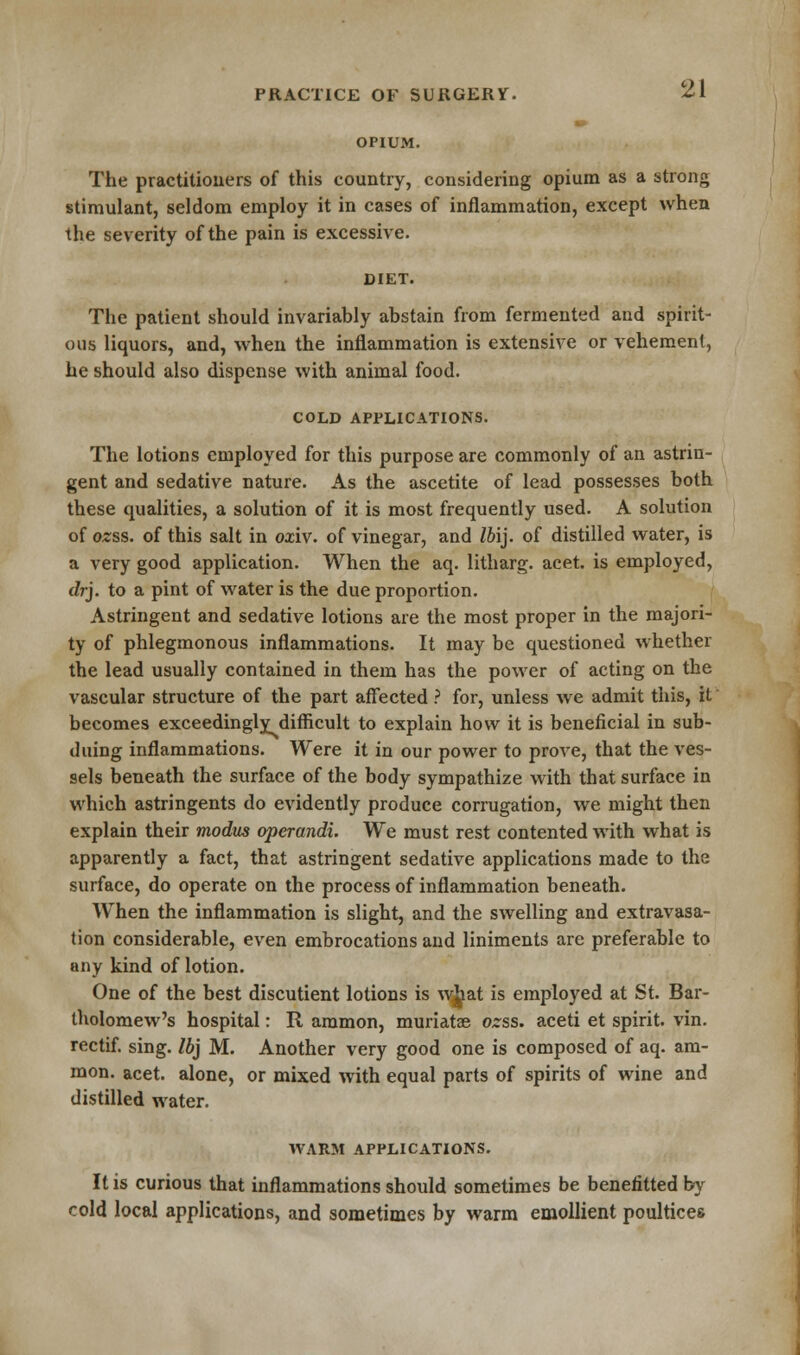 OPIUM. 21 The practitioners of this country, considering opium as a strong stimulant, seldom employ it in cases of inflammation, except when the severity of the pain is excessive. DIET. The patient should invariably abstain from fermented and spirit- ous liquors, and, when the inflammation is extensive or vehement, he should also dispense with animal food. COLD APPLICATIONS. The lotions employed for this purpose are commonly of an astrin- gent and sedative nature. As the ascetite of lead possesses both these qualities, a solution of it is most frequently used. A solution of ozss. of this salt in oxiv. of vinegar, and Ibij. of distilled water, is a very good application. When the aq. litharg. acet. is employed, dry to a pint of water is the due proportion. Astringent and sedative lotions are the most proper in the majori- ty of phlegmonous inflammations. It may be questioned whether the lead usually contained in them has the power of acting on the vascular structure of the part affected ? for, unless we admit this, it becomes exceedingly difficult to explain how it is beneficial in sub- duing inflammations. Were it in our power to prove, that the ves- sels beneath the surface of the body sympathize with that surface in which astringents do evidently produce corrugation, we might then explain their modus operandi. We must rest contented with what is apparently a fact, that astringent sedative applications made to the surface, do operate on the process of inflammation beneath. When the inflammation is slight, and the swelling and extravasa- tion considerable, even embrocations and liniments are preferable to any kind of lotion. One of the best discutient lotions is wiat is employed at St. Bar- tholomew's hospital: R ammon, muriatse ozss. aceti et spirit, vin. rectif. sing. Ibj M. Another very good one is composed of aq. am- mon. acet. alone, or mixed with equal parts of spirits of wine and distilled water. WARM APPLICATIONS. It is curious that inflammations should sometimes be benefitted by cold local applications, and sometimes by warm emollient poultices