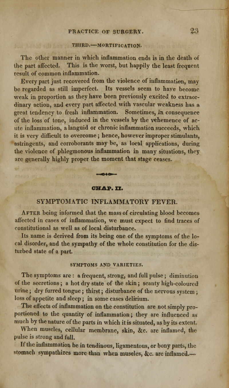 THIRD.—MORTIFICATION- The other manner in which inflammation ends is in the death of the part affected. This is the worst, but happily the least frequent result of common inflammation. Every part just recovered from the violence of inflammation, may be regarded as still imperfect. Its vessels seem to have become weak in proportion as they have been previously excited to extraor- dinary action, and every part affected with vascular weakness has a great tendency to fresh inflammation. Sometimes, in consequence of the loss of tone, induced in the vessels by the vehemence of ac- ute inflammation, a languid or chronic inflammation succeeds, which it is very difficult to overcome; hence, however improper stimulants, astringents, and corroborants may be, as local applications, during the violence of phlegmonous inflammation in many situations, they are generally highly proper the moment that stage ceases. CHAP. XX. SYMPTOMATIC INFLAMMATORY FEVER. After being informed that the mass of circulating blood becomes affected in cases of inflammation, we must expect to find traces of constitutional as well as of local disturbance. Its name is derived from its being one of the symptoms of the lo- cal disorder, and the sympathy of the whole constitution for the dis- turbed state of a part. SYMPTOMS AND VARIETIES. The symptoms are : a frequent, strong, and full pulse; diminution of the secretions; a hot dry state of the skin; scanty high-coloured urine; dry furred tongue; thirst; disturbance of the nervous system -r loss of appetite and sleep; in some cases delirium. The effects of inflammation on the constitution are not simply pro- portioned to the quantity of inflammation; they are influenced as much by the nature of the parts in which it is situated, as by its extent. When muscles, cellular membrane, skin, &c. are inflamed, the pulse is strong and full. If the inflammation be in tendinous, ligamentous, or bony parts, the stomach sympathizes more than when muscles, &c. are inflamed.—