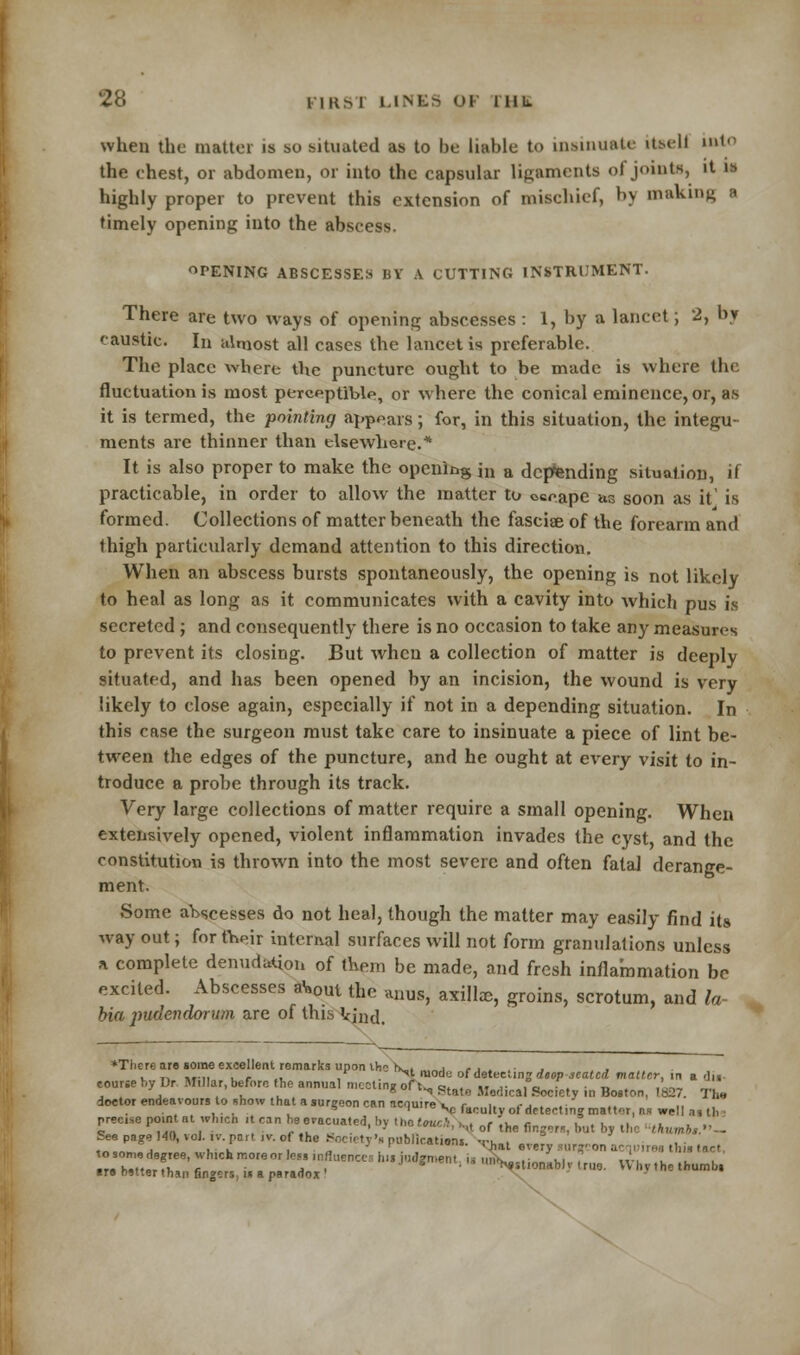 when the matter is so situated as to be liable to insinuate itsell into the chest, or abdomen, or into the capsular ligaments of joints, it is highly proper to prevent this extension of mischief, by making a timely opening into the abscess. OPENING ABSCESSES BY A CUTTING INSTRUMENT. There are two ways of opening abscesses : 1, by a lancet; 2, by caustic. In almost all cases the lancet is preferable. The place where the puncture ought to be made is where the fluctuation is most perceptible, or where the conical eminence, or, as it is termed, the pointing appears; for, in this situation, the integu- ments are thinner than elsewhere.* It is also proper to make the opening jn a depending situation, if practicable, in order to allow the matter to occape as soon as it' is formed. Collections of matter beneath the fasciae of the forearm and thigh particularly demand attention to this direction. When an abscess bursts spontaneously, the opening is not likely to heal as long as it communicates with a cavity into which pus is secreted ; and consequently there is no occasion to take any measures to prevent its closing. But when a collection of matter is deeply situated, and has been opened by an incision, the wound is very likely to close again, especially if not in a depending situation. In this case the surgeon must take care to insinuate a piece of lint be- tween the edges of the puncture, and he ought at every visit to in- troduce a probe through its track. Very large collections of matter require a small opening. When extensively opened, violent inflammation invades the cyst, and the constitution is thrown into the most severe and often fatal derange- ment. Some abscesses do not heal, though the matter may easily find its way out; for their internal surfaces will not form granulations unless a complete denudation of them be made, and fresh inflammation be excited. Abscesses aW the anus, axillae, groins, scrotum, and la- bia pudendortm are of this Vjnd. *There are some excellent remarks upon the tx„, „„j , , . . . v t, utii . r .i . . ^l >°de of detecting deop seated matter, in a du- ursebyDr Millar, before the annual meeting of t„ e.„,„ „ ,- „i u -.11. ,L „,. , . . . R ^ Mate Medical Society in Boston, 1H27. 'I lie course doctor endeavours to show that a surgeon can ncouire u e. 1. \-j . . . ... , * |,eV faculty ot detecting matter, ns well as th precise point at which it can he eracuated.bv the f<wc,'.\i ,„<■ .u„ «-. 1 . 1 .1 .1 ~ .... . , „. . . ' - ' ■'< of the fingers, hut by the thumbt.' See page HO, vol ,vpar, ,v. of the Socety'. publication. •,}ial „,. ^ ^ ^ (nr, r. bVterT' fi re0r9°r h' ,  '' J,Wn'- ' S?««-WJ 'rue. VVhv ,hc thumb, ire hitter than fingers u a paradox