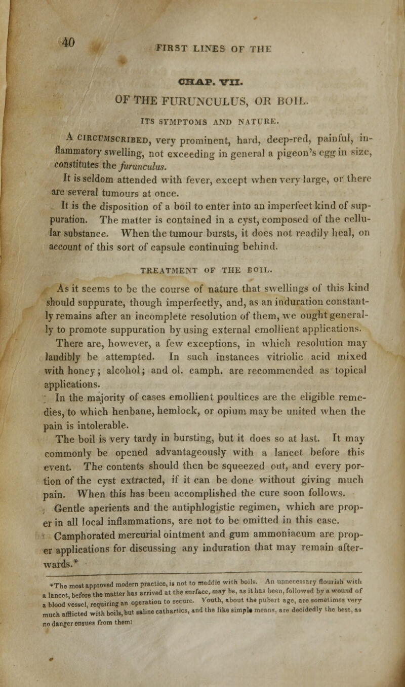 w FIRST LINES OT I III CHAP. TO. OF THE FURUNCULUS, OB BOIL. ITS SYMPTOMS AND NATURE. A circumscribed, very prominent, hard, deep-red, painful, in- flammatory swelling, not exceeding in general a pigeon's egg in size, constitutes the furunculus. It is seldom attended with fever, except when very largo, or then- are several tumours at once. It is the disposition of a boil to enter into an imperfect kind of sup- puration. The matter is contained in a cyst, composed of the cellu- lar substance. When the tumour bursts, it does not readily heal, on account of this sort of capsule continuing behind. TREATMENT OF THE BOIL. As it seems to be the course of nature that swellings of this kind should suppurate, though imperfectly, and, as an induration constant- ly remains after an incomplete resolution of them, we ought general- ly to promote suppuration by using external emollient applications. There are, however, a {cw exceptions, in which resolution may laudibly be attempted. In such instances vitriolic acid mixed with honey; alcohol; and ol. camph. are recommended as topical applications. In the majority of cases emollient poultices are the eligible reme- dies, to which henbane, hemlock, or opium may be united when the pain is intolerable. The boil is very tardy in bursting, but it does so at last. It may commonly be opened advantageously with a lancet before this event. The contents should then be squeezed out, and every por- tion of the cyst extracted, if it can be done without giving much pain. When this has been accomplished the cure soon follows. Gentle aperients and the antiphlogistic regimen, which are prop- er in all local inflammations, are not to be omitted in this case. : Camphorated mercurial ointment and gum ammoniacum are prop- er applications for discussing any induration that may remain after- wards.* *The most approved modern practice, is not to meddle with boils. An unnecessary flourish with a lancet before the matter has arrived at the snrfa.ee, may be, as it bu been, followed by a wound of a blood vessel, requiring an operation to secure. Vouth, about th. pubert age, are sometime vnry much afflicted with boils,but saline cathartics, and the like simpta mcnn=. are decidedly the best, as no danger ensues from them: