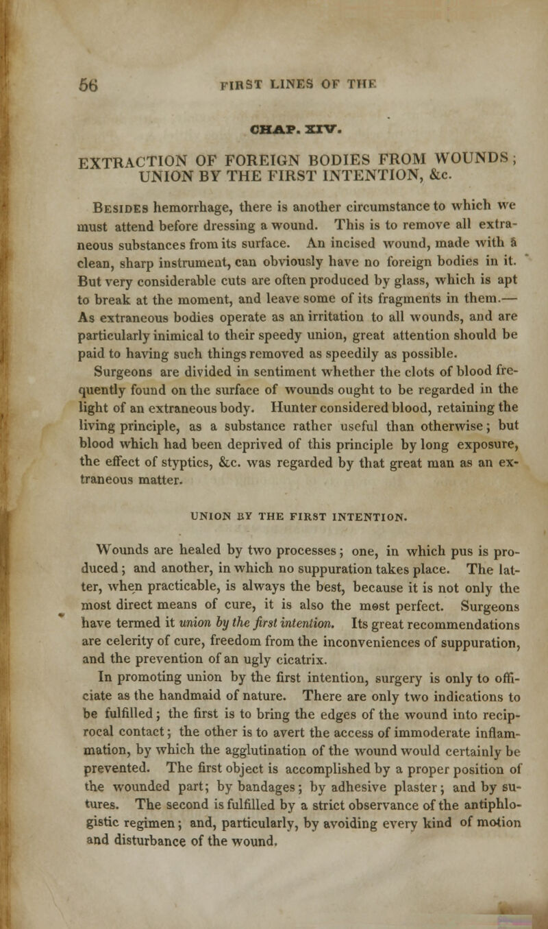 CHAP. XXV. EXTRACTION OF FOREIGN BODIES FROM WOUNDS ; UNION BY THE FIRST INTENTION, &c. Besides hemorrhage, there is another circumstance to which we must attend before dressing a wound. This is to remove all extra- neous substances from its surface. An incised wound, made with a clean, sharp instrument, can obviously have no foreign bodies in it. But very considerable cuts are often produced by glass, which is apt to break at the moment, and leave some of its fragments in them.— As extraneous bodies operate as an irritation to all wounds, and are particularly inimical to their speedy union, great attention should be paid to having such things removed as speedily as possible. Surgeons are divided in sentiment whether the clots of blood fre- quently found on the surface of wounds ought to be regarded in the light of an extraneous body. Hunter considered blood, retaining the living principle, as a substance rather useful than otherwise; but blood which had been deprived of this principle by long exposure, the effect of styptics, &c. was regarded by that great man as an ex- traneous matter. UNION BY THE FIRST INTENTION. Wounds are healed by two processes; one, in which pus is pro- duced ; and another, in which no suppuration takes place. The lat- ter, when practicable, is always the best, because it is not only the most direct means of cure, it is also the mest perfect. Surgeons have termed it union by the first intention. Its great recommendations are celerity of cure, freedom from the inconveniences of suppuration, and the prevention of an ugly cicatrix. In promoting union by the first intention, surgery is only to offi- ciate as the handmaid of nature. There are only two indications to be fulfilled; the first is to bring the edges of the wound into recip- rocal contact; the other is to avert the access of immoderate inflam- mation, by which the agglutination of the wound would certainly be prevented. The first object is accomplished by a proper position of the wounded part; by bandages; by adhesive plaster; and by su- tures. The second is fulfilled by a strict observance of the antiphlo- gistic regimen; and, particularly, by avoiding every kind of motion and disturbance of the wound.