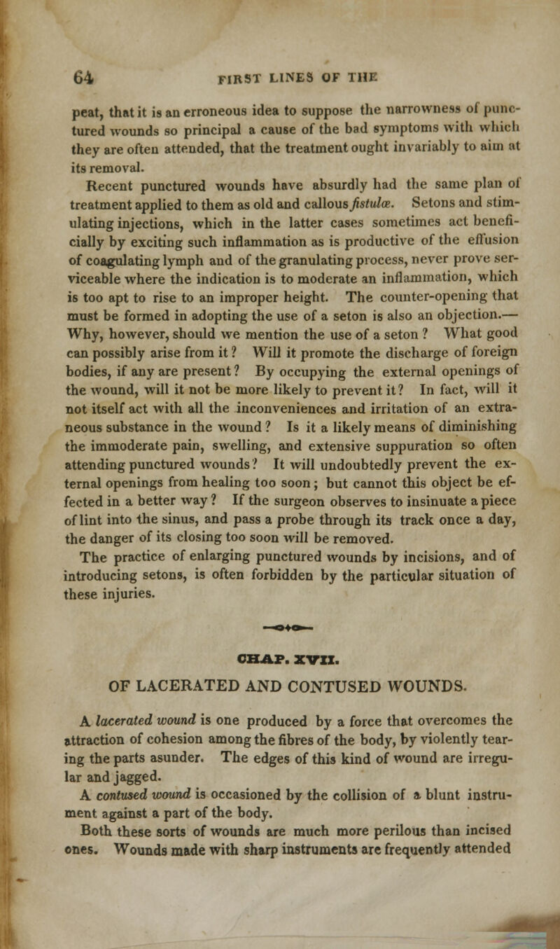 peat, that it is an erroneous idea to suppose the narrowness of punc- tured wounds so principal a cause of the bad symptoms with which they are often attended, that the treatment ought invariably to aim at its removal. Recent punctured wounds have absurdly had the same plan of treatment applied to them as old and callous^«/a». Setons and stim- ulating injections, which in the latter cases sometimes act benefi- cially by exciting such inflammation as is productive of the effusion of coagulating lymph and of the granulating process, never prove ser- viceable where the indication is to moderate an inflammation, which is too apt to rise to an improper height. The counter-opening that must be formed in adopting the use of a seton is also an objection.— Why, however, should we mention the use of a seton ? What good can possibly arise from it ? Will it promote the discharge of foreign bodies, if any are present ? By occupying the external openings of the wound, will it not be more likely to prevent it ? In fact, will it not itself act with all the inconveniences and irritation of an extra- neous substance in the wound ? Is it a likely means of diminishing the immoderate pain, swelling, and extensive suppuration so often attending punctured wounds'.' It will undoubtedly prevent the ex- ternal openings from healing too soon; but cannot this object be ef- fected in a better way ? If the surgeon observes to insinuate a piece of lint into the sinus, and pass a probe through its track once a day, the danger of its closing too soon will be removed. The practice of enlarging punctured wounds by incisions, and of introducing setons, is often forbidden by the particular situation of these injuries. CHAP. XVII. OF LACERATED AND CONTUSED WOUNDS. A lacerated wound is one produced by a force that overcomes the attraction of cohesion among the fibres of the body, by violently tear- ing the parts asunder. The edges of this kind of wound are irregu- lar and jagged. A contused wound is occasioned by the collision of a blunt instru- ment against a part of the body. Both these sorts of wounds are much more perilous than incised ones. Wounds made with sharp instruments are frequently attended