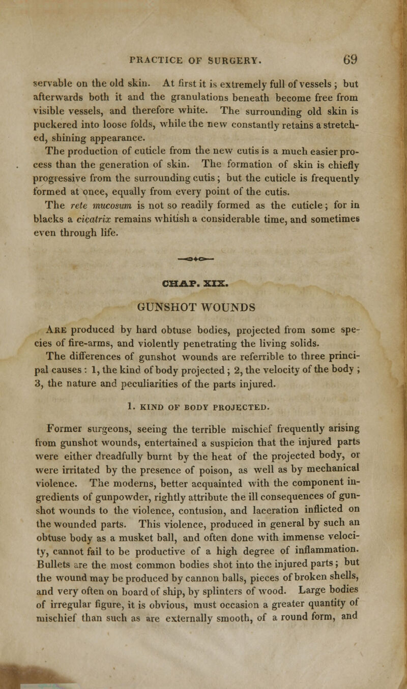 servable on the old skin. At first it is extremely full of vessels ; but afterwards both it and the granulations beneath become free from visible vessels, and therefore white. The surrounding old skin is puckered into loose folds, while the new constantly retains a stretch- ed, shining appearance. The production of cuticle from the new cutis is a much easier pro- cess than the generation of skin. The formation of skin is chiefly progressive from the surrounding cutis; but the cuticle is frequently formed at once, equally from every point of the cutis. The rete mucosum is not so readily formed as the cuticle; for in blacks a cicatrix remains whitish a considerable time, and sometimes even through life. CHAP. XXX. GUNSHOT WOUNDS Are produced by hard obtuse bodies, projected from some spe- cies of fire-arms, and violently penetrating the living solids. The differences of gunshot wounds are referrible to three princi- pal causes : 1, the kind of body projected ; 2, the velocity of the body ; 3, the nature and peculiarities of the parts injured. 1. KIND OF BODY PROJECTED. Former surgeons, seeing the terrible mischief frequently arising from gunshot wounds, entertained a suspicion that the injured parts were either dreadfully burnt by the heat of the projected body, or were irritated by the presence of poison, as well as by mechanical violence. The moderns, better acquainted with the component in- gredients of gunpowder, rightly attribute the ill consequences of gun- shot wounds to the violence, contusion, and laceration inflicted on the wounded parts. This violence, produced in general by such an obtuse body as a musket ball, and often done with immense veloci- ty, cannot fail to be productive of a high degree of inflammation. Bullets are the most common bodies shot into the injured parts; but the wound may be produced by cannon balls, pieces of broken shells, and very often on board of ship, by splinters of wood. Large bodies of irregular figure, it is obvious, must occasion a greater quantity of mischief than such as are externally smooth, of a round form, and