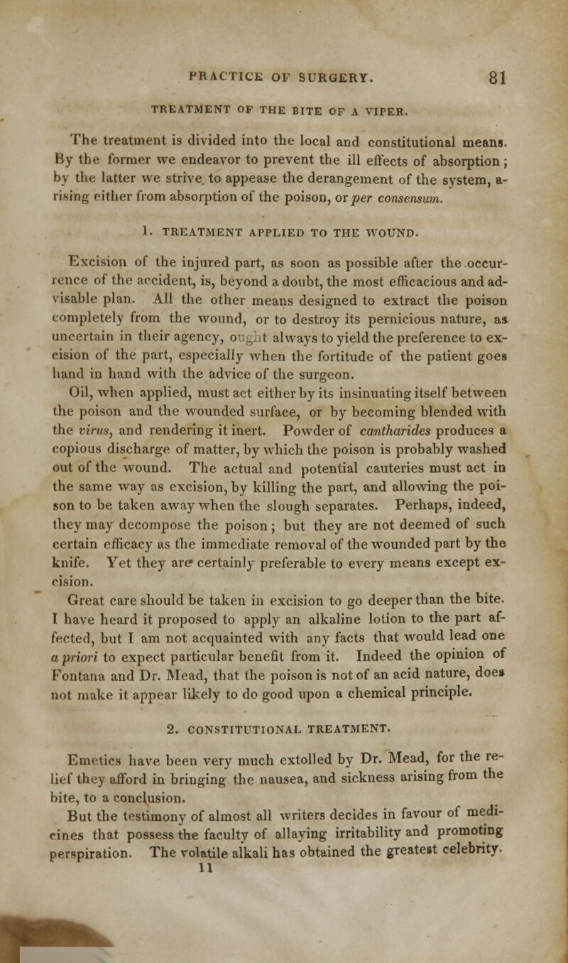 TREATMENT OF THE BITE OF A VIPER. The treatment is divided into the local and constitutional means. By the former we endeavor to prevent the ill effects of absorption; by the latter we strive to appease the derangement of the system, a- rising either from absorption of the poison, ox per consensum. 1. TREATMENT APPLIED TO THE WOUND. Excision of the injured part, as soon as possible after the occur- rence of the accident, is, beyond a doubt, the most efficacious and ad- visable plan. All the other means designed to extract the poison completely from the wound, or to destroy its pernicious nature, as uncertain in their agency, ought always to yield the preference to ex- cision of the part, especially when the fortitude of the patient goes hand in hand with the advice of the surgeon. Oil, when applied, must act either by its insinuating itself between the poison and the wounded surface, or by becoming blended with the virus, and rendering it inert. Powder of cantharides produces a copious discharge of matter, by which the poison is probably washed out of the wound. The actual and potential cauteries must act in the same way as excision, by killing the part, and allowing the poi- son to be taken away when the slough separates. Perhaps, indeed, they may decompose the poison; but they are not deemed of such certain efficacy as the immediate removal of the wounded part by the knife. Yet they are certainly preferable to every means except ex- cision. Great care should be taken in excision to go deeper than the bite. I have heard it proposed to apply an alkaline lotion to the part af- fected, but I am not acquainted with any facts that would lead one a priori to expect particular benefit from it. Indeed the opinion of Fontana and Dr. Mead, that the poison is not of an acid nature, does not make it appear likely to do good upon a chemical principle. 2. CONSTITUTIONAL TREATMENT. Emetics have been very much extolled by Dr. Mead, for the re- lief they afford in bringing the nausea, and sickness arising from the bite, to a conclusion. But the testimony of almost all writers decides in favour of medi- cines that possess the faculty of allaying irritability and promoting perspiration. The volatile alkali has obtained the greatest celebrity. 11