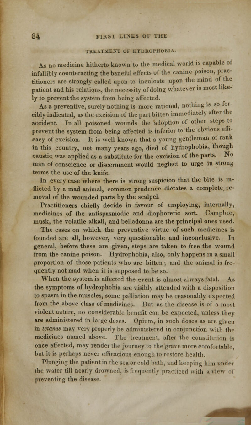 TREATMENT OF HYDROPHOBIA. As no medicine hitherto known to the medical world is capable of infallibly counteracting the baneful effects of the canine poison, prac- titioners are strongly called upon to inculcate upon the mind of the patient and his relations, the necessity of doing whatever is most like- ly to prevent the system from being affected. As a preventive, surely nothing is more rational, nothing is so loi- cibly indicated, as the excision of the part bitten immediately after the accident. In all poisoned wounds the adoption of other steps to prevent the system from being affected is inferior to the obvious effi- cacy of excision. It is well known that a young gentleman of rank in this country, not many years ago, died of hydrophobia, though caustic was applied as a substitute for the excision of the parts. No man of conscience or discernment would neglect to urge in strong terms the use of the knife. In every case where there is strong suspicion that the bite is in- flicted by a mad animal, common prudence dictates a complete, re- moval of the wounded parts by the scalpel. Practitioners chiefly decide in favour of employing, internally, medicines of the antispasmodic and diaphoretic sort. Camphor, musk, the volatile alkali, and belladonna are the principal ones used. The cases on which the preventive virtue of such medicines is founded are all, however, very questionable and inconclusive. In general, before these are given, steps are taken to free the wound from the canine poison. Hydrophobia, also, only happens in a small proportion of those patients who are bitten; and the animal is fre- quently not mad when it is supposed to be so. When the system is affected the event is almost always fatal. As the symptoms of hydrophobia are visibly attended with a disposition to spasm in the muscles, some palliation may be reasonably expected from the above class of medicines. But as the disease is of a most violent nature, no considerable benefit can be expected, unless they are administered in large doses. Opium, in such doses as are given in tetanus may very properly be administered in conjunction with the medicines named above. The treatment, after the constitution is once affected, may render the journey to the grave more comfortable, but it is perhaps never efficacious enough to restore health. Plunging the patient in the sea or cold bath, and keeping him undf-r the water till nearly drowned, is frequently practiced with n riew of preventing the disease.